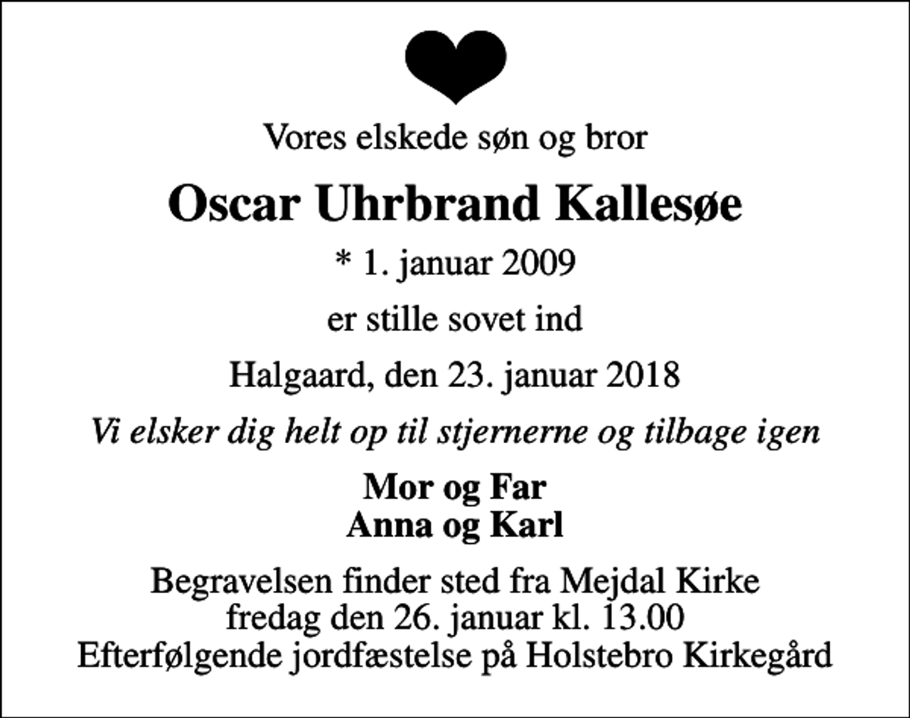 <p>Vores elskede søn og bror<br />Oscar Uhrbrand Kallesøe<br />* 1. januar 2009<br />er stille sovet ind<br />Halgaard, den 23. januar 2018<br />Vi elsker dig helt op til stjernerne og tilbage igen<br />Mor og Far Anna og Karl<br />Begravelsen finder sted fra Mejdal Kirke fredag den 26. januar kl. 13.00 Efterfølgende jordfæstelse på Holstebro Kirkegård</p>