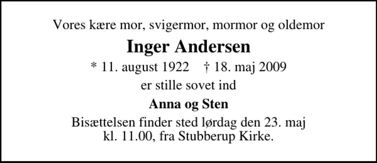 <p>Vores kære mor, svigermor, mormor og oldemor<br />Inger Andersen<br />* 11. august 1922 ✝ 18. maj 2009<br />er stille sovet ind<br />Anna og Sten<br />Bisættelsen finder sted lørdag den 23. maj kl. 11.00, fra Stubberup Kirke.</p>