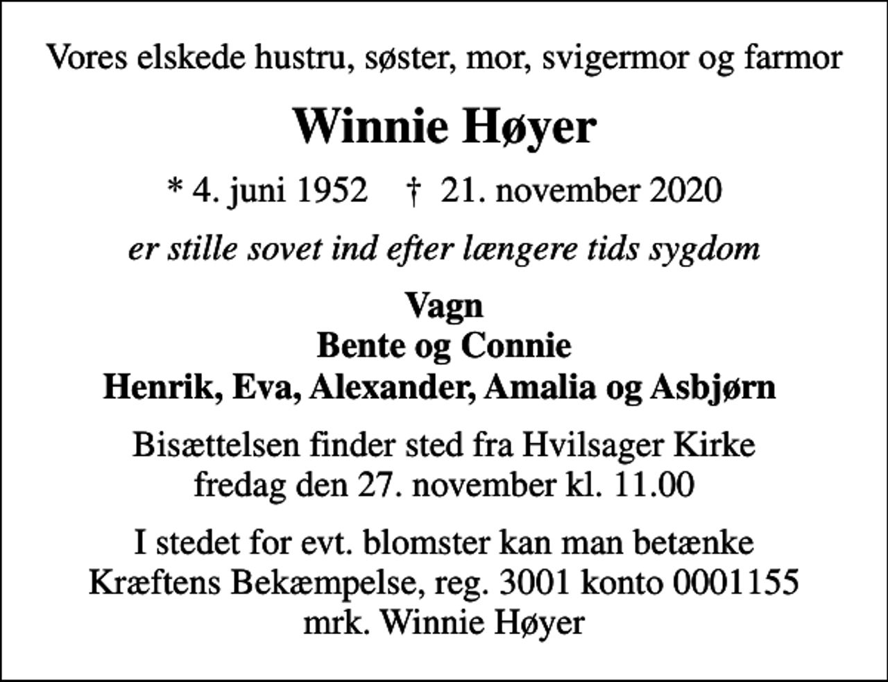 <p>Vores elskede hustru, søster, mor, svigermor og farmor<br />Winnie Høyer<br />* 4. juni 1952 ✝ 21. november 2020<br />er stille sovet ind efter længere tids sygdom<br />Vagn Bente og Connie Henrik, Eva, Alexander, Amalia og Asbjørn<br />Bisættelsen finder sted fra Hvilsager Kirke fredag den 27. november kl. 11.00<br />I stedet for evt. blomster kan man betænke<br />Kræftens Bekæmpelse reg.3001konto0001155mrk. Winnie<br />Høyer</p>