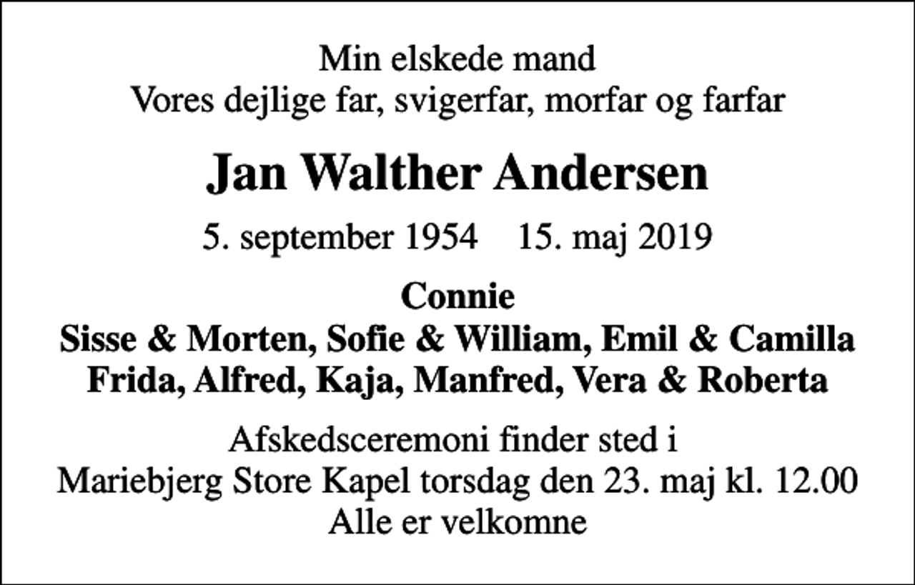 <p>Min elskede mand Vores dejlige far, svigerfar, morfar og farfar<br />Jan Walther Andersen<br />5. september 1954 15. maj 2019<br />Connie Sisse &amp; Morten, Sofie &amp; William, Emil &amp; Camilla Frida, Alfred, Kaja, Manfred, Vera &amp; Roberta<br />Afskedsceremoni finder sted i Mariebjerg Store Kapel torsdag den 23. maj kl. 12.00 Alle er velkomne</p>