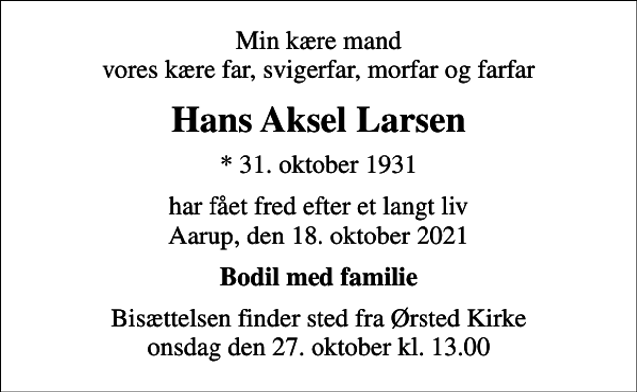 <p>Min kære mand vores kære far, svigerfar, morfar og farfar<br />Hans Aksel Larsen<br />* 31. oktober 1931<br />har fået fred efter et langt liv Aarup, den 18. oktober 2021<br />Bodil med familie<br />Bisættelsen finder sted fra Ørsted Kirke onsdag den 27. oktober kl. 13.00</p>