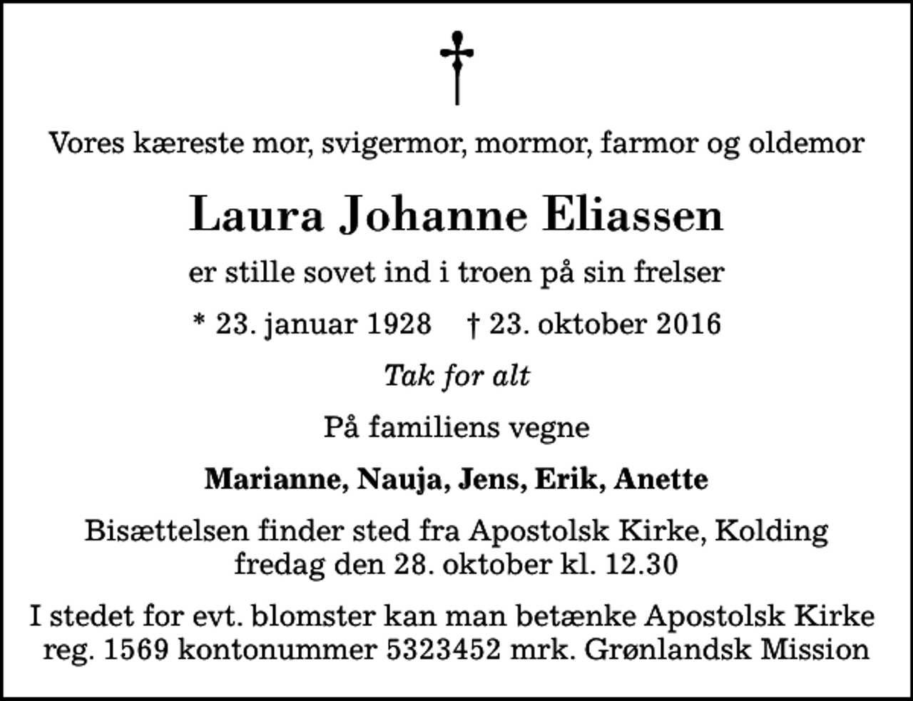 <p>Vores kæreste mor, svigermor, mormor, farmor og oldemor<br />Laura Johanne Eliassen<br />er stille sovet ind i troen på sin frelser<br />* 23. januar 1928 ✝ 23. oktober 2016<br />Tak for alt<br />På familiens vegne<br />Marianne, Nauja, Jens, Erik, Anette<br />Bisættelsen finder sted fra Apostolsk Kirke fredag den 28. oktober kl. 12.30<br />I stedet for evt. blomster kan man betænke Apostolsk Kirke reg. 1569 kontonummer 5323452 mrk. Grønlandsk Mission</p>