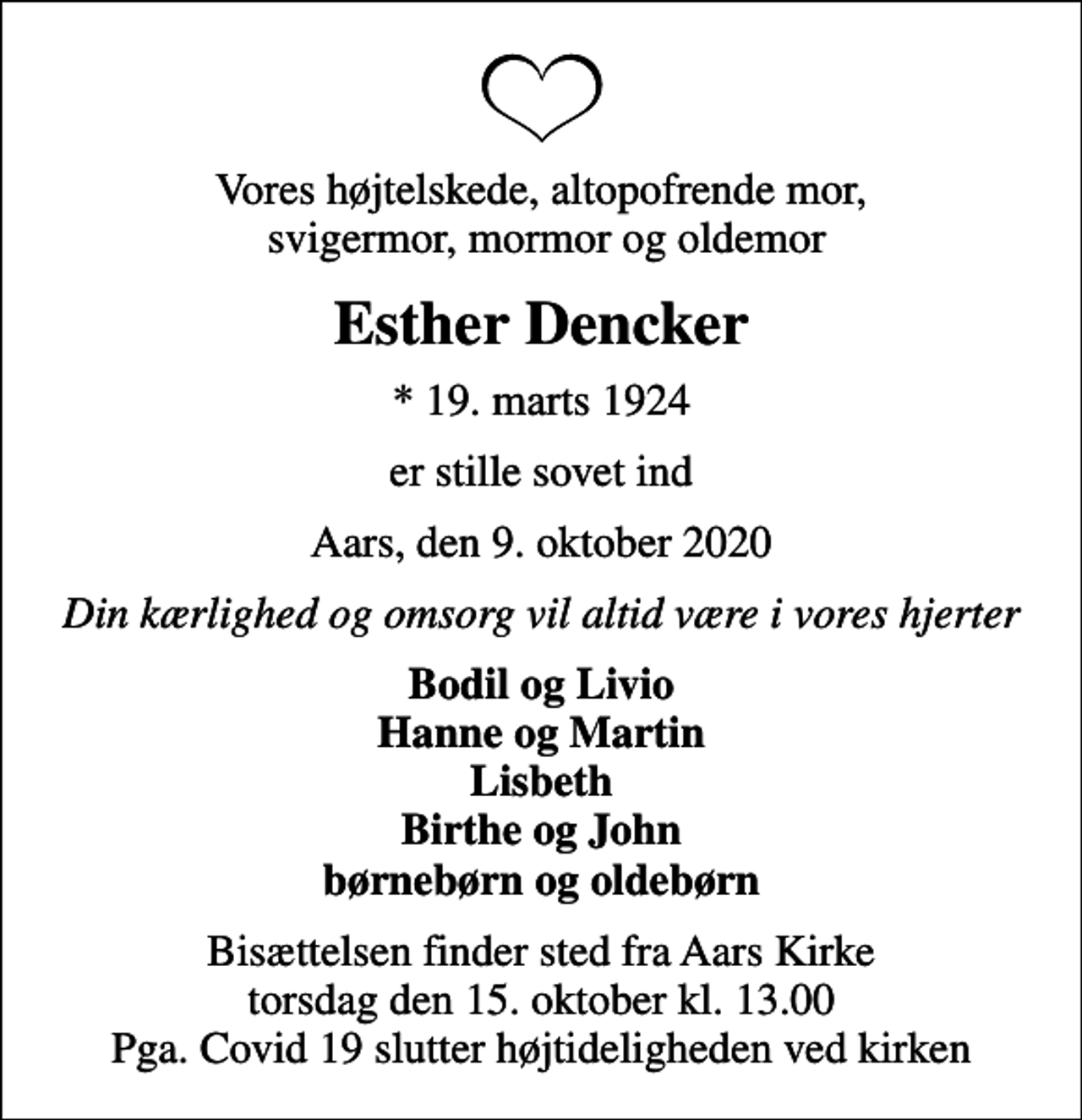 <p>Vores højtelskede, altopofrende mor, svigermor, mormor og oldemor<br />Esther Dencker<br />* 19. marts 1924<br />er stille sovet ind<br />Aars, den 9. oktober 2020<br />Din kærlighed og omsorg vil altid være i vores hjerter<br />Bodil og Livio Hanne og Martin Lisbeth Birthe og John børnebørn og oldebørn<br />Bisættelsen finder sted fra Aars Kirke torsdag den 15. oktober kl. 13.00 Pga. Covid 19 slutter højtideligheden ved kirken</p>