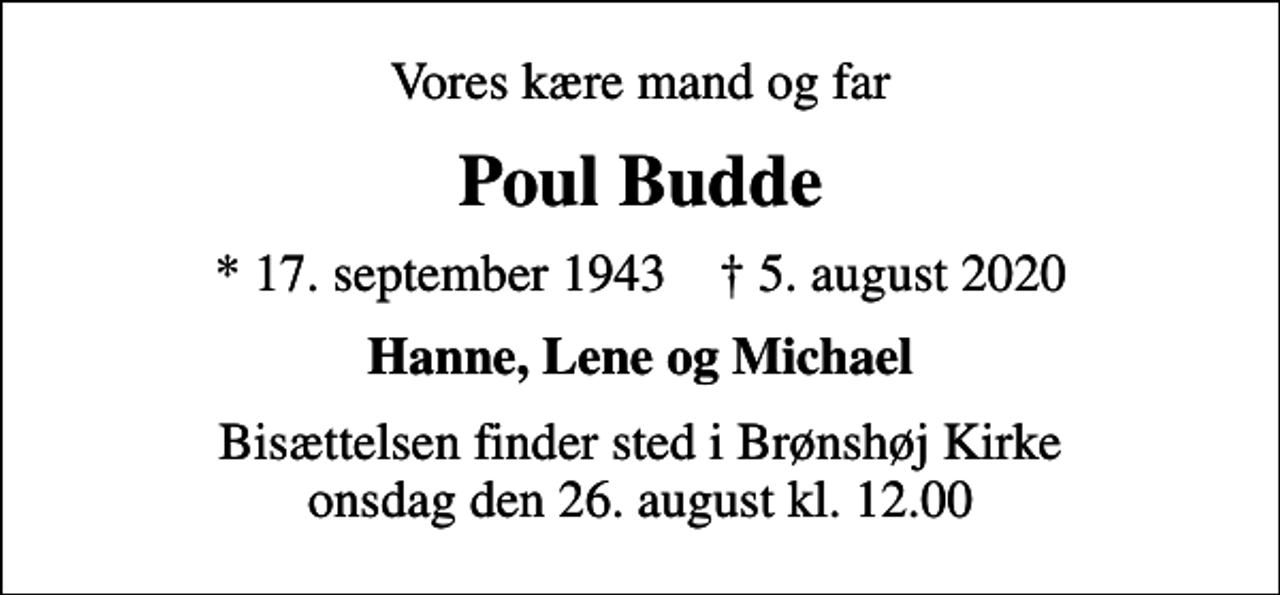 <p>Vores kære mand og far<br />Poul Budde<br />* 17. september 1943 ✝ 5. august 2020<br />Hanne, Lene og Michael<br />Bisættelsen finder sted i Brønshøj Kirke onsdag den 26. august kl. 12.00</p>