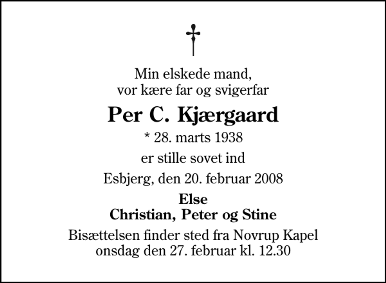 <p>Min elskede mand, vor kære far og svigerfar<br />Per C. Kjærgaard<br />* 28. marts 1938<br />er stille sovet ind<br />Esbjerg, den 20. februar 2008<br />Else Christian, Peter og Stine<br />Bisættelsen finder sted fra Novrup Kapel onsdag den 27. februar kl. 12.30</p>