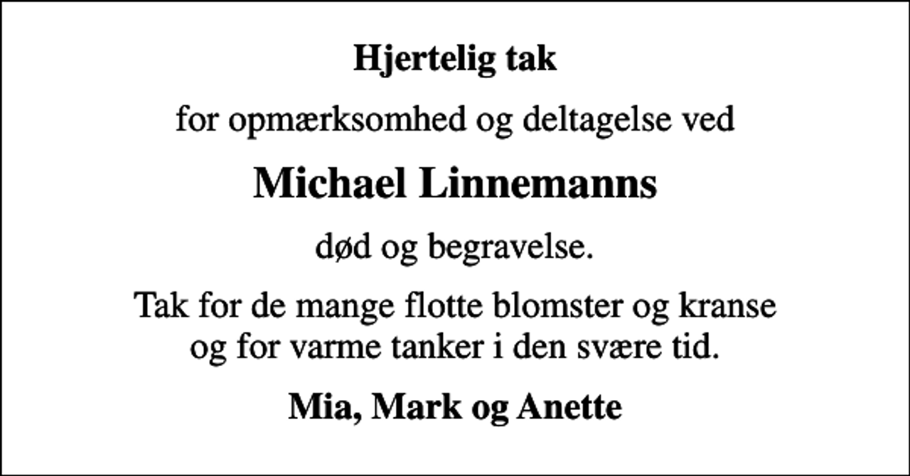 <p>Hjertelig tak<br />for opmærksomhed og deltagelse ved<br />Michael Linnemanns<br />død og begravelse.<br />Tak for de mange flotte blomster og kranse og for varme tanker i den svære tid.<br />Mia, Mark og Anette</p>