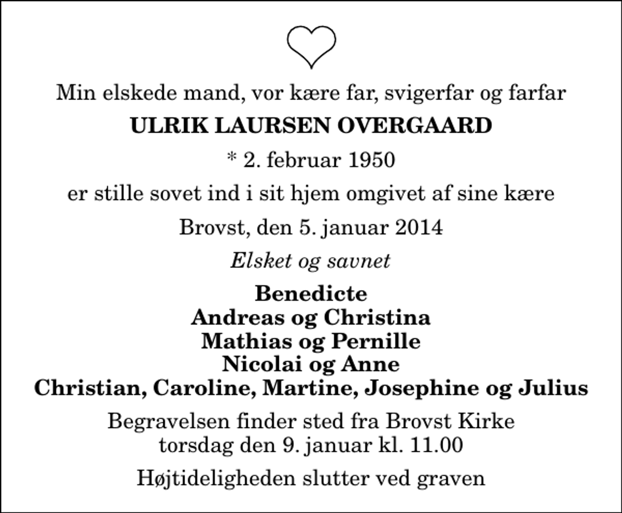 <p>Min elskede mand, vor kære far, svigerfar og farfar<br />Ulrik Laursen Overgaard<br />* 2. februar 1950<br />er stille sovet ind i sit hjem omgivet af sine kære<br />Brovst, den 5. januar 2014<br />Elsket og savnet<br />Benedicte Andreas og Christina Mathias og Pernille Nicolai og Anne Christian, Caroline, Martine, Josephine og Julius<br />Begravelsen finder sted fra Brovst Kirke torsdag den 9. januar kl. 11.00 Højtideligheden slutter ved graven</p>