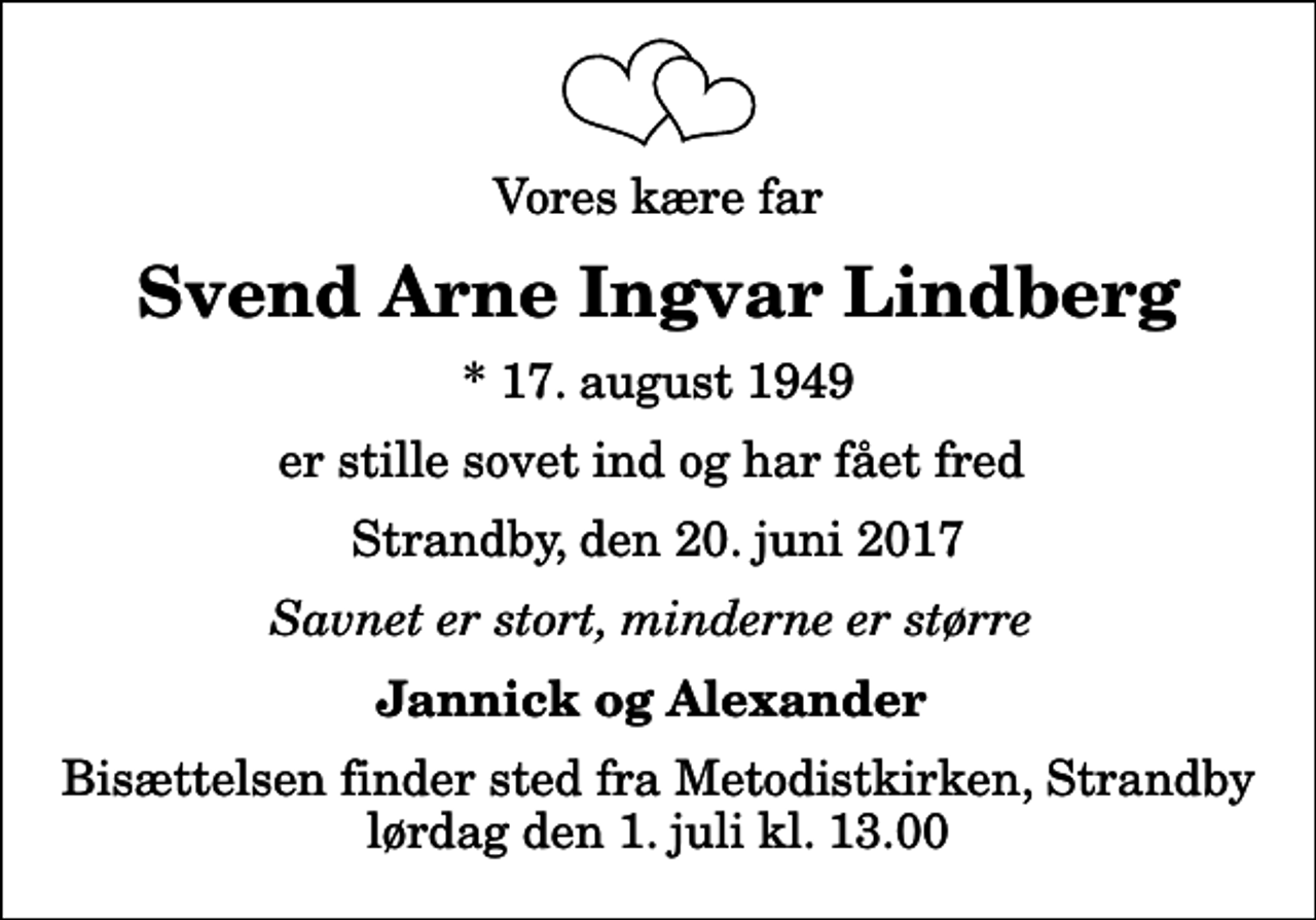 <p>Vores kære far<br />Svend Arne Ingvar Lindberg<br />* 17. august 1949<br />er stille sovet ind og har fået fred<br />Strandby, den 20. juni 2017<br />Savnet er stort, minderne er større<br />Jannick og Alexander<br />Bisættelsen finder sted fra Metodistkirken, Strandby lørdag den 1. juli kl. 13.00</p>