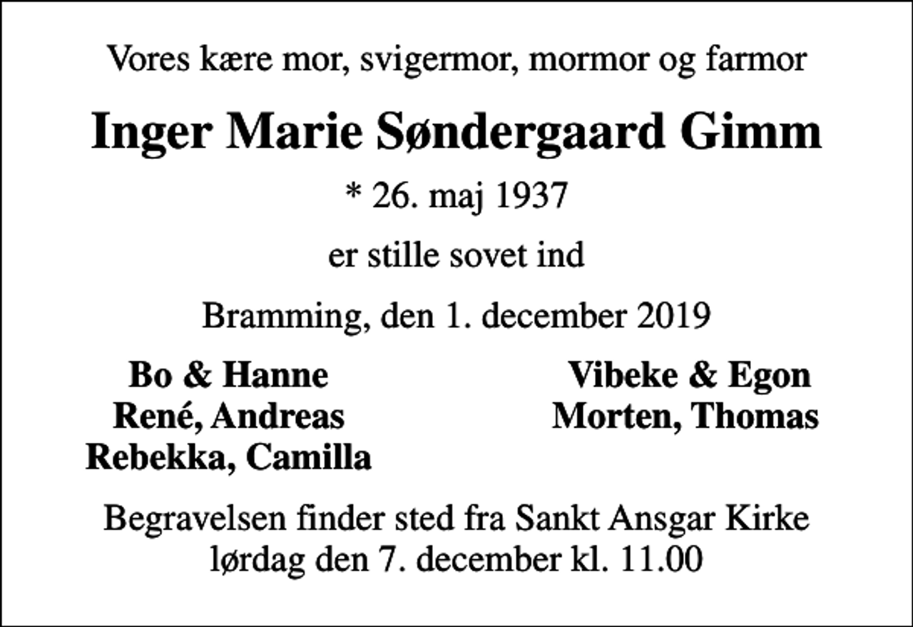 <p>Vores kære mor, svigermor, mormor og farmor<br />Inger Marie Søndergaard Gimm<br />* 26. maj 1937<br />er stille sovet ind<br />Bramming, den 1. december 2019<br />Bo &amp; Hanne<br />Vibeke &amp; Egon<br />René, Andreas<br />Morten, Thomas<br />Rebekka, Camilla<br />Begravelsen finder sted fra Sankt Ansgar Kirke lørdag den 7. december kl. 11.00</p>