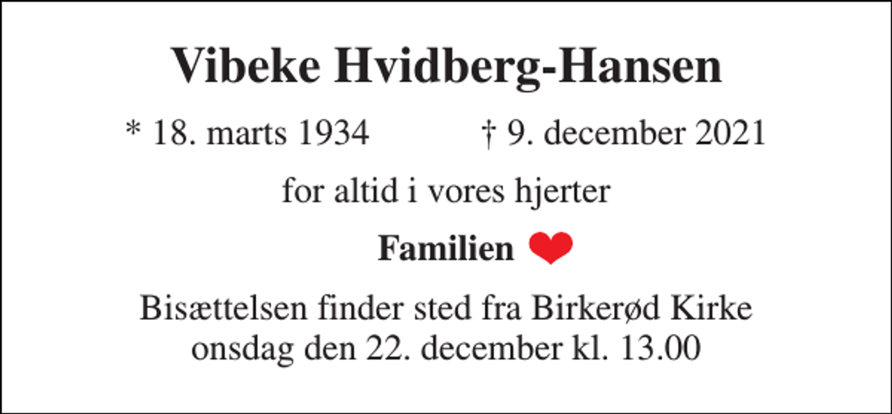 <p>Vibeke Hvidberg-Hansen<br />*​ 18. marts 1934​ †​ 9. december 2021<br />for altid i vores hjerter<br />Familien<br />Bisættelsen​ finder sted fra Birkerød Kirke​ onsdag den 22. december​ kl. 13.00</p>
