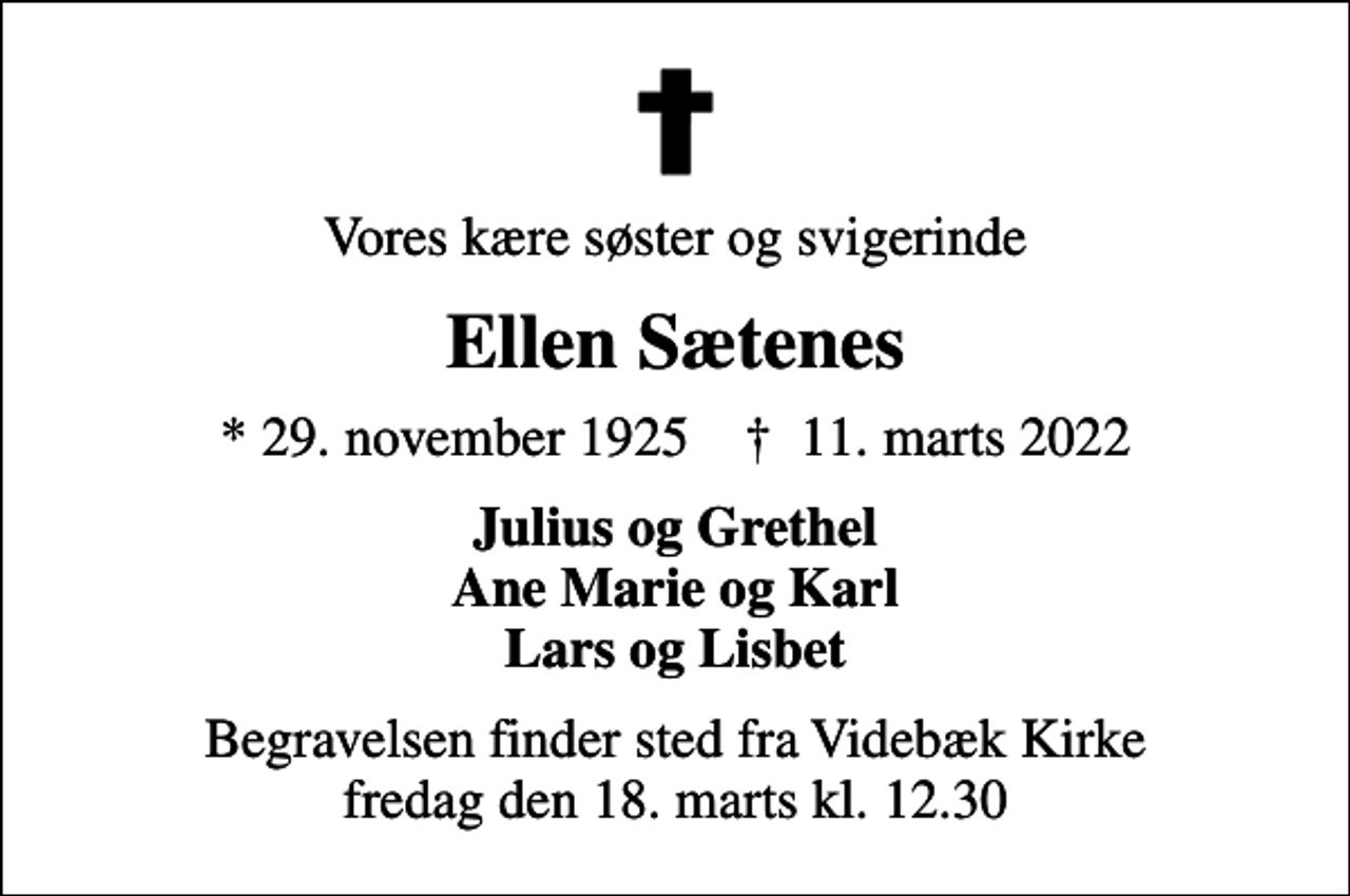 <p>Vores kære søster og svigerinde<br />Ellen Sætenes<br />* 29. november 1925 ✝ 11. marts 2022<br />Julius og Grethel Ane Marie og Karl Lars og Lisbet<br />Begravelsen finder sted fra Videbæk Kirke fredag den 18. marts kl. 12.30</p>