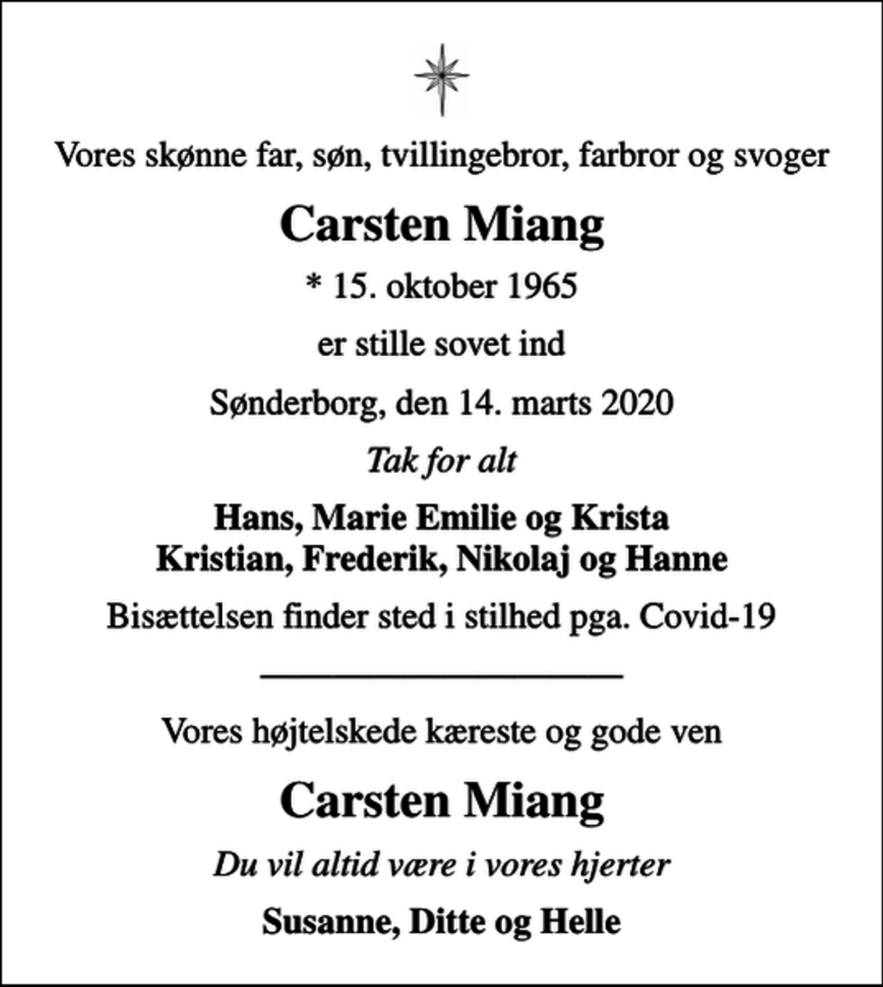 <p>Vores skønne far, søn, tvillingebror, farbror og svoger<br />Carsten Miang<br />* 15. oktober 1965<br />er stille sovet ind<br />Sønderborg, den 14. marts 2020<br />Tak for alt<br />Hans, Marie Emilie og Krista Kristian, Frederik, Nikolaj og Hanne<br />Bisættelsen finder sted i stilhed pga. Covid-19<br />Vores højtelskede kæreste og gode ven<br />Carsten Miang<br />Du vil altid være i vores hjerter<br />Susanne, Ditte og Helle</p>