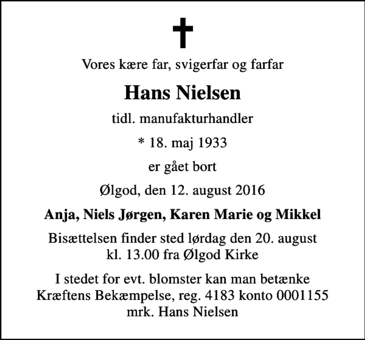 <p>Vores kære far, svigerfar og farfar<br />Hans Nielsen<br />tidl. manufakturhandler<br />* 18. maj 1933<br />er gået bort<br />Ølgod, den 12. august 2016<br />Anja, Niels Jørgen, Karen Marie og Mikkel<br />Bisættelsen finder sted lørdag den 20. august kl. 13.00 fra Ølgod Kirke<br />I stedet for evt. blomster kan man betænke<br />Kræftens Bekæmpelse reg.4183konto0001155mrk. Hans<br />Nielsen</p>