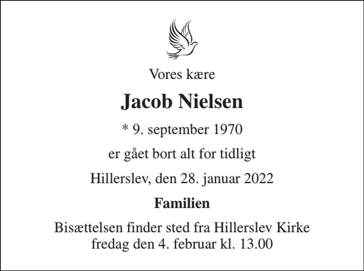 <p>Vores kære<br />Jacob Nielsen<br />*​ 9. september 1970<br />er gået bort alt for tidligt<br />Hillerslev, den 28. januar 2022<br />Familien<br />Bisættelsen​ finder sted fra Hillerslev Kirke​ fredag den 4. februar​ kl. 13.00</p>