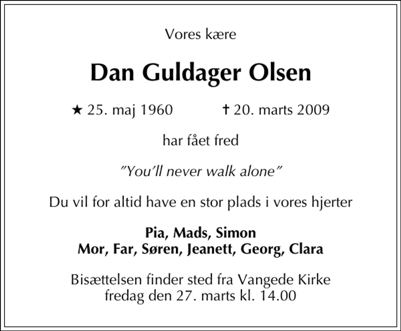 <p>Vores kære<br />Dan Guldager Olsen<br />* 25. maj 1960 ✝ 20. marts 2009<br />har fået fred<br />Youll never walk alone<br />Du vil for altid have en stor plads i vores hjerter<br />Pia, Mads, Simon Mor, Far, Søren, Jeanett, Georg, Clara<br />Bisættelsen finder sted fra Vangede Kirke fredag den 27. marts kl. 14.00</p>