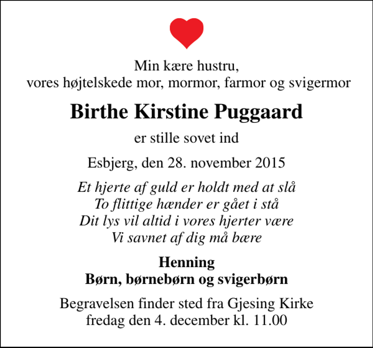 <p>Min kære hustru, vores højtelskede mor, mormor, farmor og svigermor<br />Birthe Kirstine Puggaard<br />er stille sovet ind<br />Esbjerg, den 28. november 2015<br />Et hjerte af guld er holdt med at slå To flittige hænder er gået i stå Dit lys vil altid i vores hjerter være Vi savnet af dig må bære<br />Henning Børn, børnebørn og svigerbørn<br />Begravelsen finder sted fra Gjesing Kirke fredag den 4. december kl. 11.00</p>