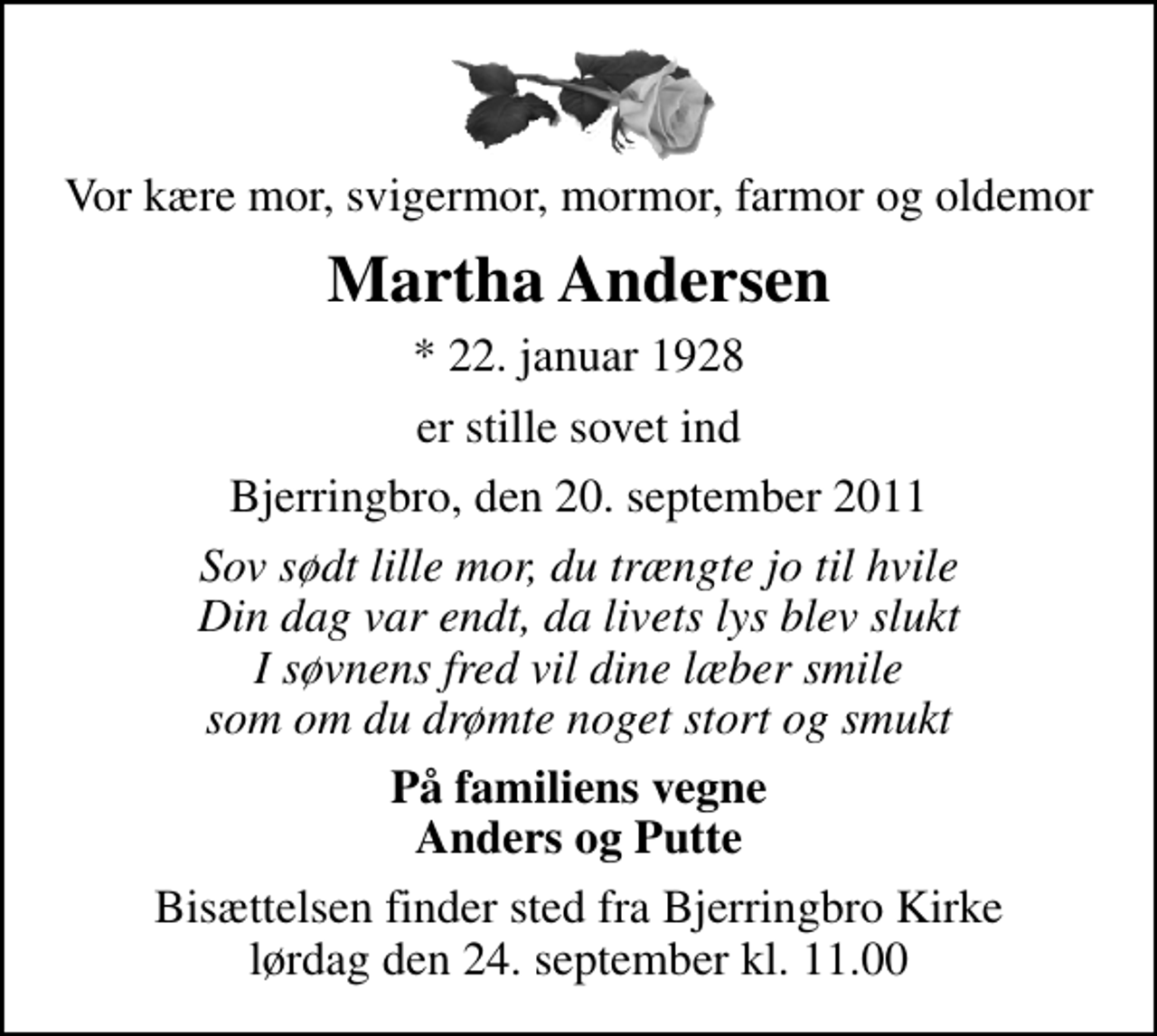 <p>Vor kære mor, svigermor, mormor, farmor og oldemor<br />Martha Andersen<br />* 22. januar 1928<br />er stille sovet ind<br />Bjerringbro, den 20. september 2011<br />Sov sødt lille mor, du trængte jo til hvile Din dag var endt, da livets lys blev slukt I søvnens fred vil dine læber smile som om du drømte noget stort og smukt<br />På familiens vegne Anders og Putte<br />Bisættelsen finder sted fra Bjerringbro Kirke lørdag den 24. september kl. 11.00</p>