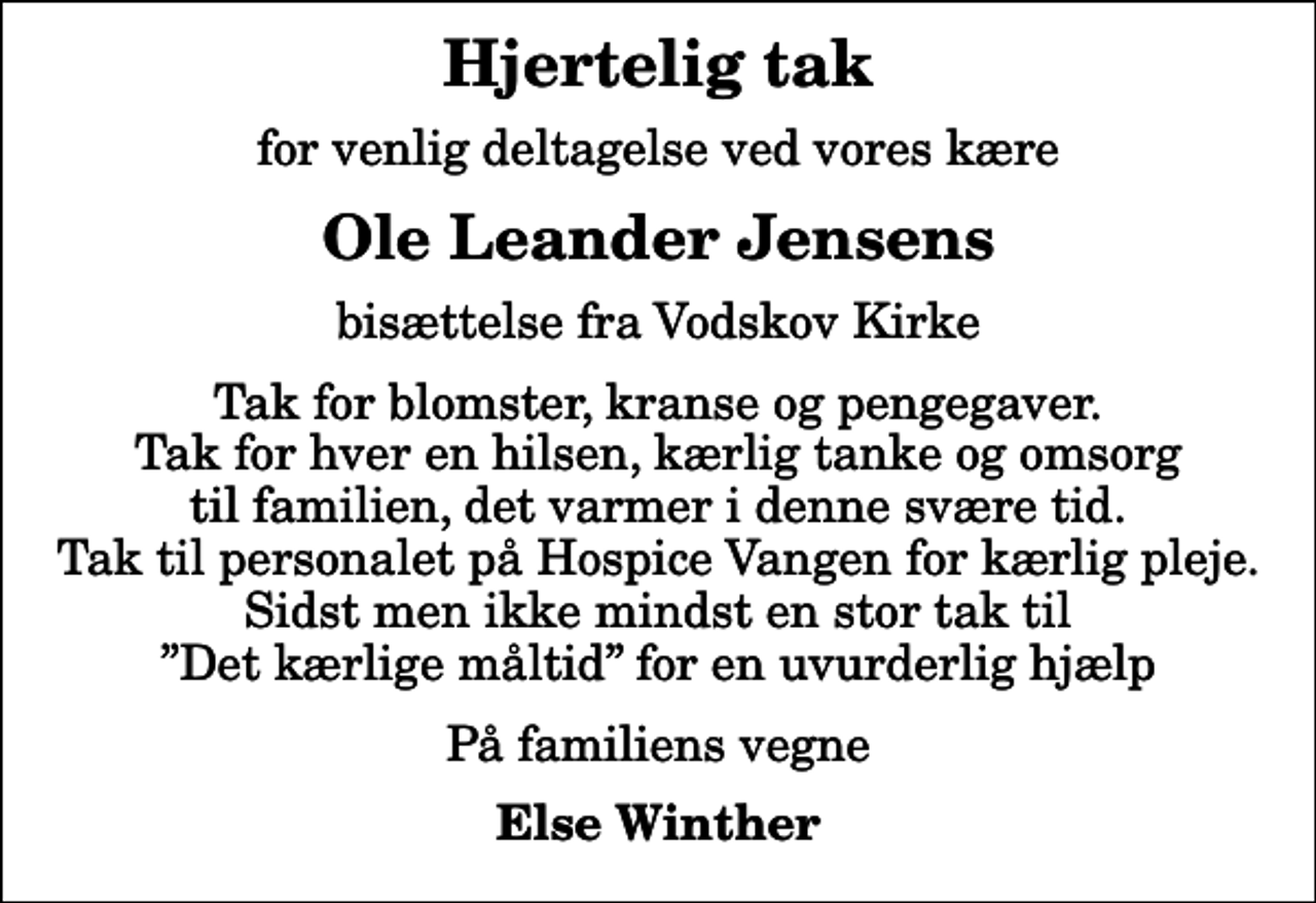 <p>Hjertelig tak<br />for venlig deltagelse ved vores kære<br />Ole Leander Jensens<br />bisættelse fra Vodskov Kirke<br />Tak for blomster, kranse og pengegaver. Tak for hver en hilsen, kærlig tanke og omsorg til familien, det varmer i denne svære tid. Tak til personalet på Hospice Vangen for kærlig pleje. Sidst men ikke mindst en stor tak til Det kærlige måltid for en uvurderlig hjælp<br />På familiens vegne<br />Else Winther</p>