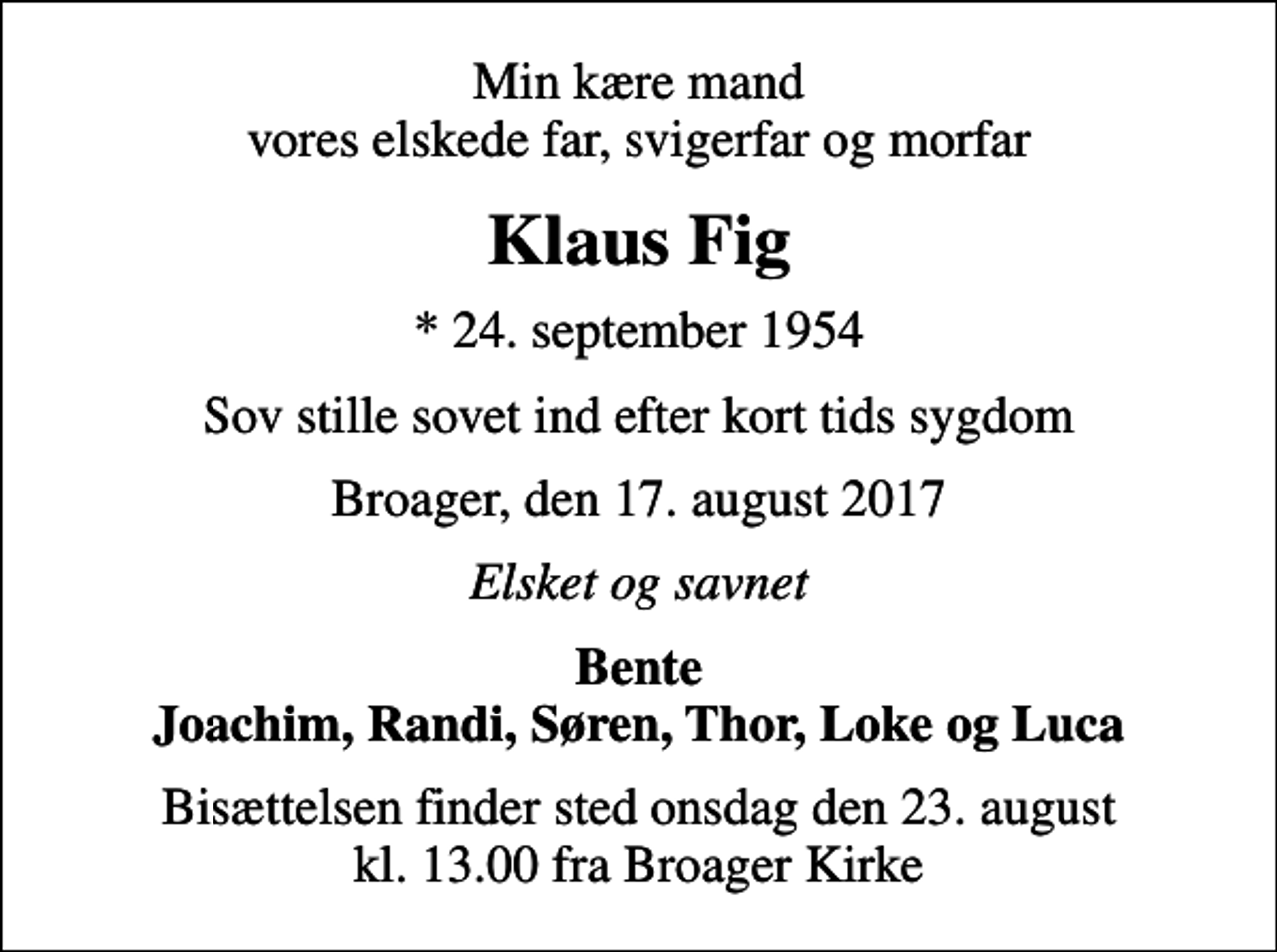 <p>Min kære mand vores elskede far, svigerfar og morfar<br />Klaus Fig<br />* 24. september 1954<br />Sov stille sovet ind efter kort tids sygdom<br />Broager, den 17. august 2017<br />Elsket og savnet<br />Bente Joachim, Randi, Søren, Thor, Loke og Luca<br />Bisættelsen finder sted onsdag den 23. august kl. 13.00 fra Broager Kirke</p>