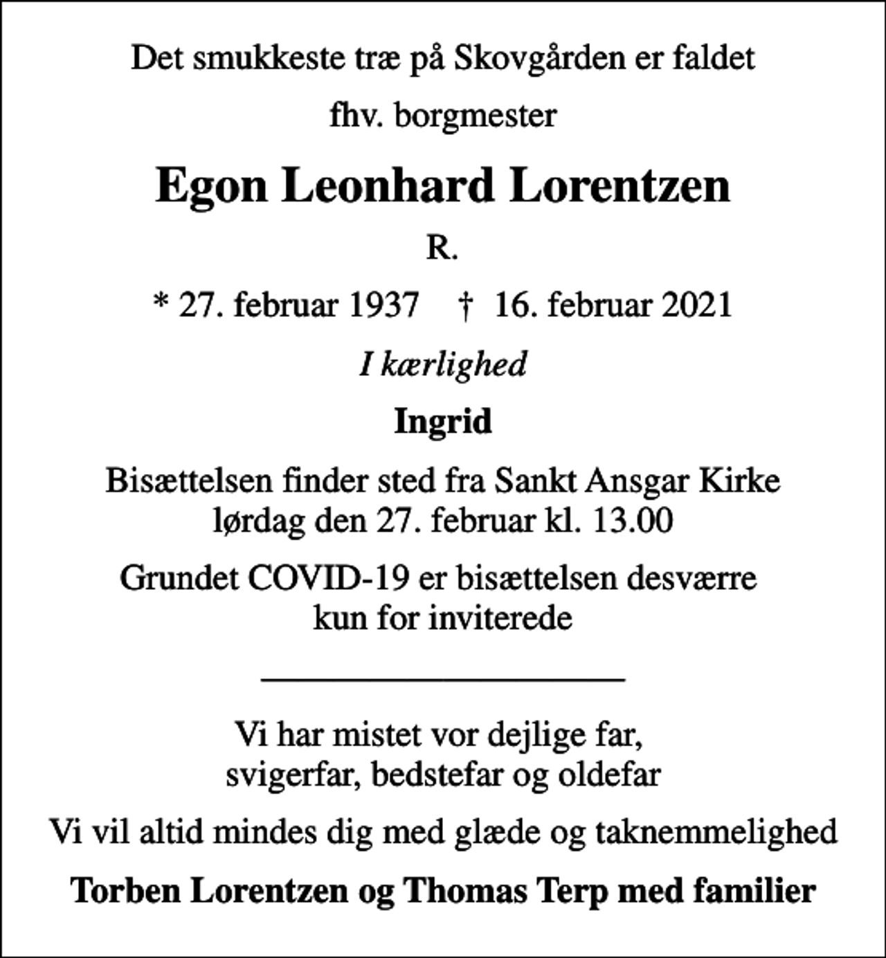 <p>Det smukkeste træ på Skovgården er faldet<br />fhv. borgmester<br />Egon Leonhard Lorentzen<br />R.<br />* 27. februar 1937 ✝ 16. februar 2021<br />I kærlighed<br />Ingrid<br />Bisættelsen finder sted fra Sankt Ansgar Kirke lørdag den 27. februar kl. 13.00<br />Grundet COVID-19 er bisættelsen desværre kun for inviterede<br />Vi har mistet vor dejlige far, svigerfar, bedstefar og oldefar<br />Vi vil altid mindes dig med glæde og taknemmelighed<br />Torben Lorentzen og Thomas Terp med familier</p>