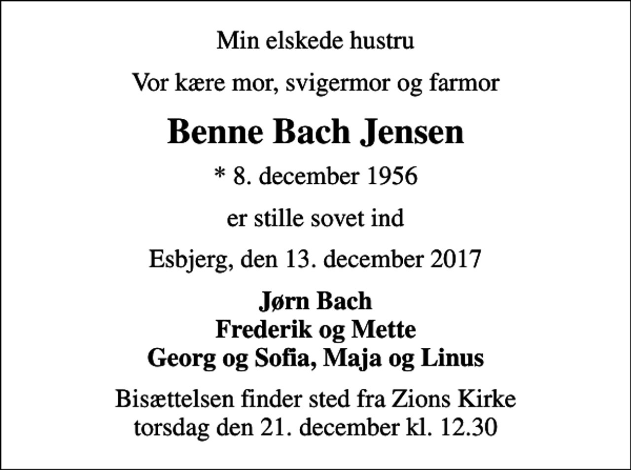 <p>Min elskede hustru<br />Vor kære mor, svigermor og farmor<br />Benne Bach Jensen<br />* 8. december 1956<br />er stille sovet ind<br />Esbjerg, den 13. december 2017<br />Jørn Bach Frederik og Mette Georg og Sofia, Maja og Linus<br />Bisættelsen finder sted fra Zions Kirke torsdag den 21. december kl. 12.30</p>
