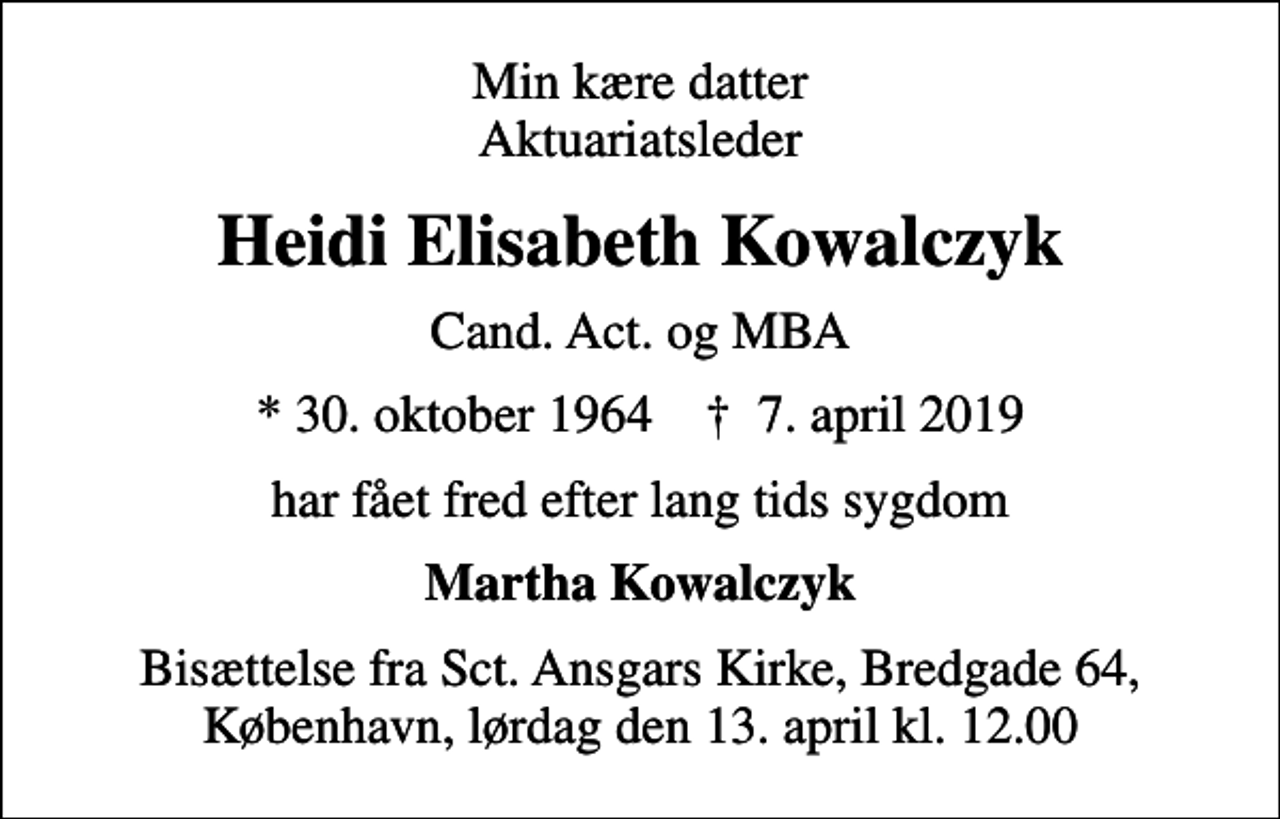 <p>Min kære datter Aktuariatsleder<br />Heidi Elisabeth Kowalczyk<br />Cand. Act. og MBA<br />* 30. oktober 1964 ✝ 7. april 2019<br />har fået fred efter lang tids sygdom<br />Martha Kowalczyk<br />Bisættelse fra Sct. Ansgars Kirke, Bredgade 64, København, lørdag den 13. april kl. 12.00</p>