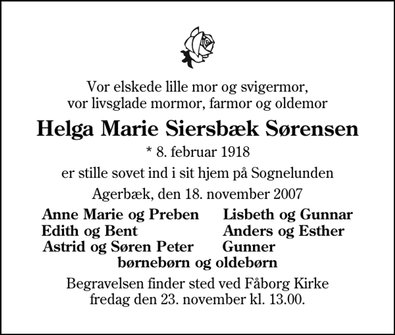 <p>Vor elskede lille mor og svigermor, vor livsglade mormor, farmor og oldemor<br />Helga Marie Siersbæk Sørensen<br />* 8. februar 1918<br />er stille sovet ind i sit hjem på Sognelunden<br />Agerbæk, den 18. november 2007<br />Anne Marie og Preben Lisbeth og Gunnar Edith og Bent Anders og Esther Astrid og Søren Peter Gunner børnebørn og oldebørn<br />Begravelsen finder sted ved Fåborg Kirke fredag den 23. november kl. 13.00.</p>