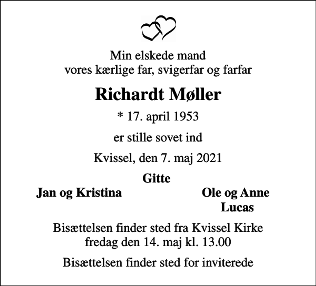 <p>Min elskede mand vores kærlige far, svigerfar og farfar<br />Richardt Møller<br />* 17. april 1953<br />er stille sovet ind<br />Kvissel, den 7. maj 2021<br />Gitte<br />Jan og Kristina<br />Ole og Anne<br />Lucas<br />Bisættelsen finder sted fra Kvissel Kirke fredag den 14. maj kl. 13.00<br />Bisættelsen finder sted for inviterede</p>