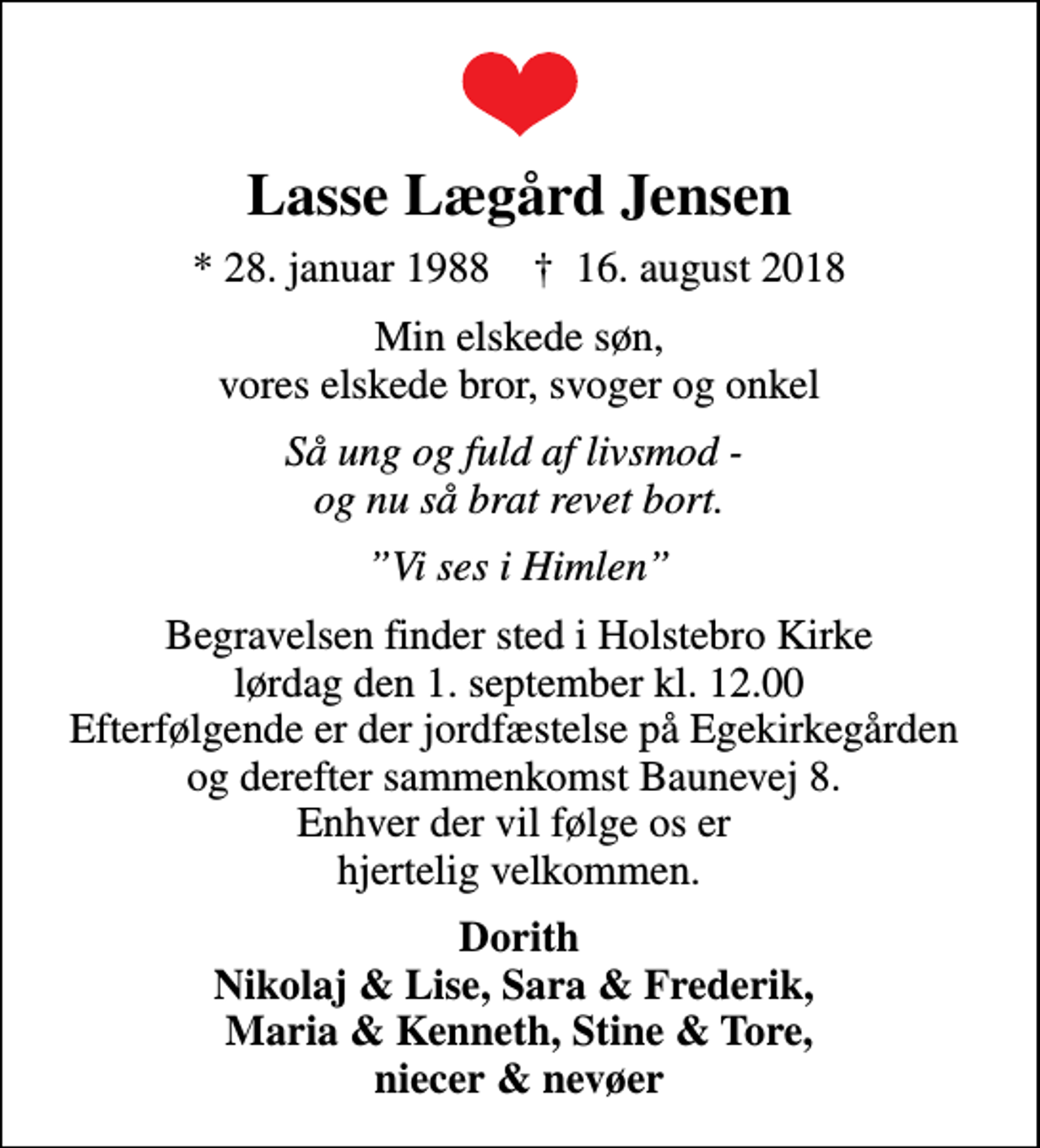 <p>Lasse Lægård Jensen<br />* 28. januar 1988 ✝ 16. august 2018<br />Min elskede søn, vores elskede bror, svoger og onkel<br />Så ung og fuld af livsmod - og nu så brat revet bort.<br />Vi ses i Himlen<br />Begravelsen finder sted i Holstebro Kirke lørdag den 1. september kl. 12.00 Efterfølgende er der jordfæstelse på Egekirkegården og derefter sammenkomst Baunevej 8. Enhver der vil følge os er hjertelig velkommen.<br />Dorith Nikolaj &amp; Lise, Sara &amp; Frederik, Maria &amp; Kenneth, Stine &amp; Tore, niecer &amp; nevøer</p>