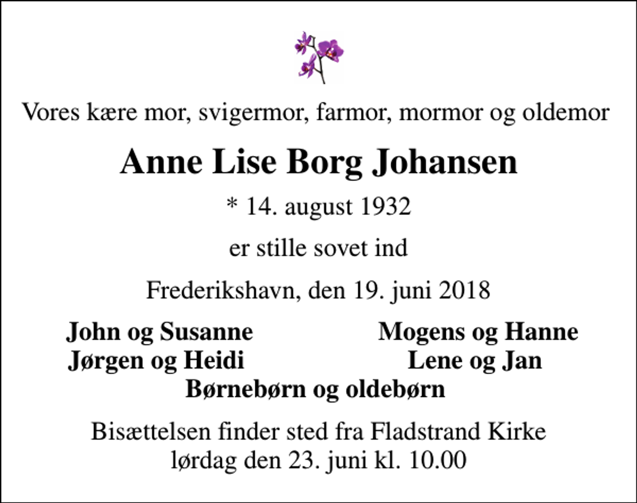 <p>Vores kære mor, svigermor, farmor, mormor og oldemor<br />Anne Lise Borg Johansen<br />* 14. august 1932<br />er stille sovet ind<br />Frederikshavn, den 19. juni 2018<br />John og Susanne<br />Mogens og Hanne<br />Jørgen og Heidi<br />Lene og Jan<br />Bisættelsen finder sted fra Fladstrand Kirke lørdag den 23. juni kl. 10.00</p>