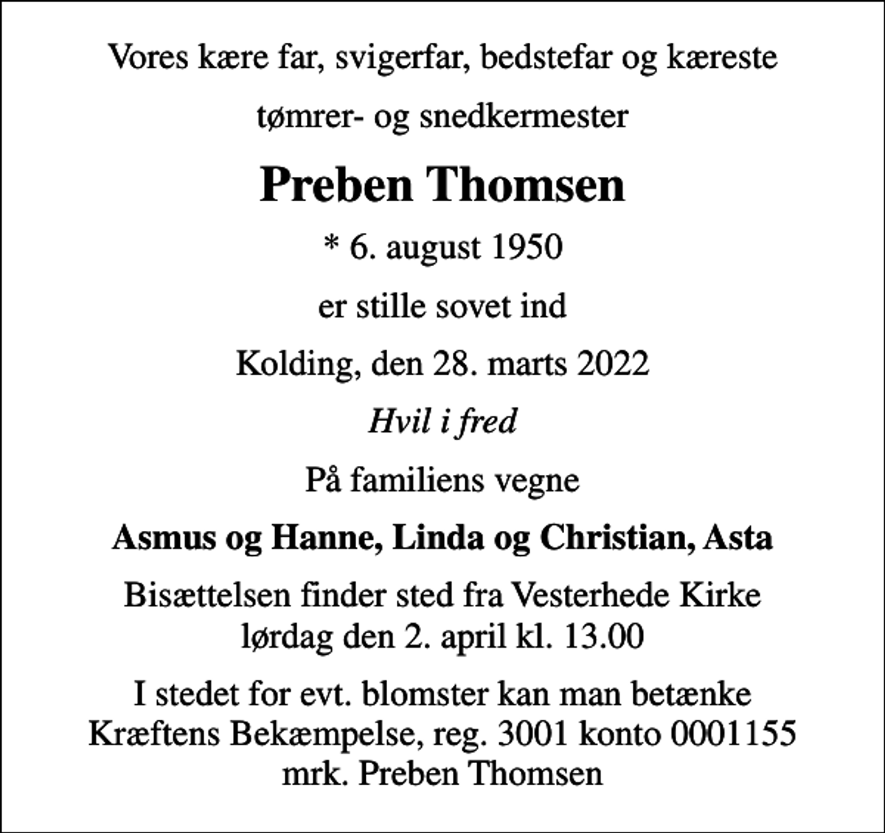 <p>Vores kære far, svigerfar, bedstefar og kæreste<br />tømrer- og snedkermester<br />Preben Thomsen<br />* 6. august 1950<br />er stille sovet ind<br />Kolding, den 28. marts 2022<br />Hvil i fred<br />På familiens vegne<br />Asmus og Hanne, Linda og Christian, Asta<br />Bisættelsen finder sted fra Vesterhede Kirke lørdag den 2. april kl. 13.00<br />I stedet for evt. blomster kan man betænke<br />Kræftens Bekæmpelse reg.3001konto0001155mrk. Preben<br />Thomsen</p>