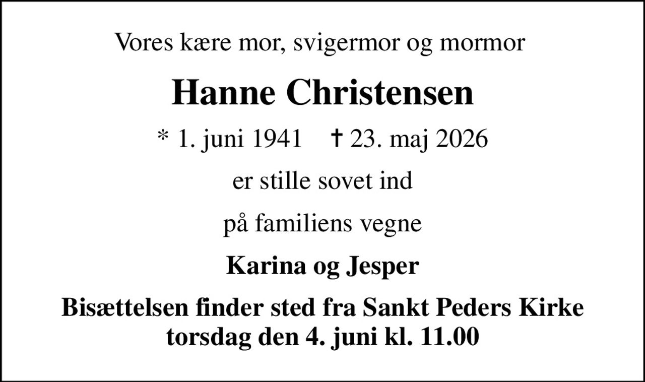 Vores kære mor, svigermor og mormor 
Hanne Christensen
* 1. juni 1941    ✝ 23. maj 2026
er stille sovet ind
på familiens vegne
Karina og Jesper
Bisættelsen finder sted fra Sankt Peders Kirke  torsdag den 4. juni kl. 11.00