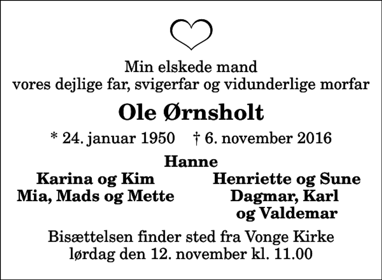 <p>Min elskede mand vores dejlige far, svigerfar og vidunderlige morfar<br />Ole Ørnsholt<br />* 24. januar 1950 ✝ 6. november 2016<br />Hanne<br />Karina og Kim<br />Henriette og Sune<br />Mia, Mads og Mette<br />Dagmar, Karl<br />og Valdemar<br />Bisættelsen finder sted fra Vonge Kirke lørdag den 12. november kl. 11.00</p>