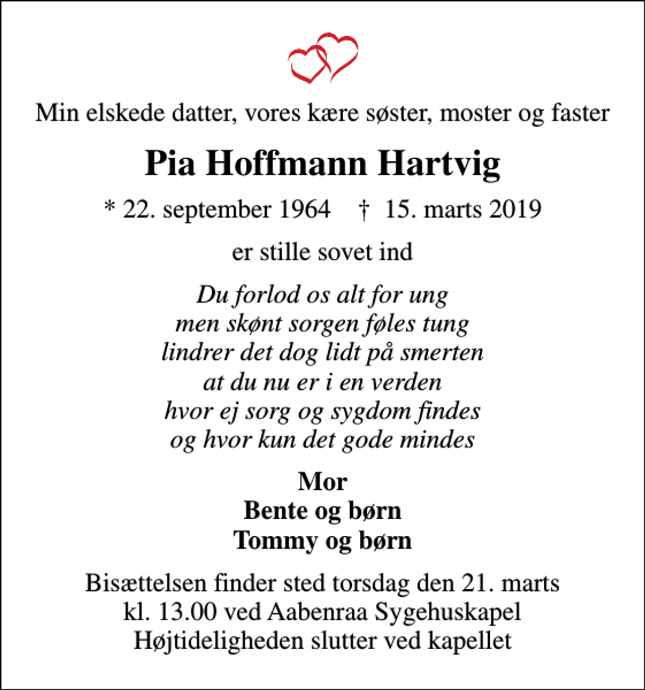 <p>Min elskede datter, vores kære søster, moster og faster<br />Pia Hoffmann Hartvig<br />* 22. september 1964 ✝ 15. marts 2019<br />er stille sovet ind<br />Du forlod os alt for ung men skønt sorgen føles tung lindrer det dog lidt på smerten at du nu er i en verden hvor ej sorg og sygdom findes og hvor kun det gode mindes<br />Mor Bente og børn Tommy og børn<br />Bisættelsen finder sted torsdag den 21. marts kl. 13.00 ved Aabenraa Sygehuskapel Højtideligheden slutter ved kapellet</p>
