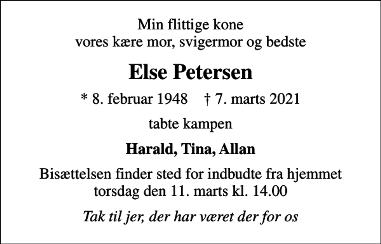 <p>Min flittige kone vores kære mor, svigermor og bedste<br />Else Petersen<br />* 8. februar 1948 ✝ 7. marts 2021<br />tabte kampen<br />Harald, Tina, Allan<br />Bisættelsen finder sted for indbudte fra hjemmet torsdag den 11. marts kl. 14.00<br />Tak til jer, der har været der for os</p>