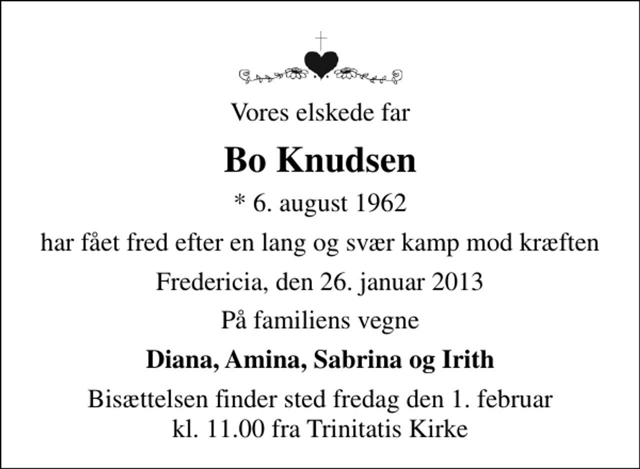 <p>Vores elskede far<br />Bo Knudsen<br />* 6. august 1962<br />har fået fred efter en lang og svær kamp mod kræften<br />Fredericia, den 26. januar 2013<br />På familiens vegne<br />Diana, Amina, Sabrina og Irith<br />Bisættelsen finder sted fredag den 1. februar kl. 11.00 fra Trinitatis Kirke</p>