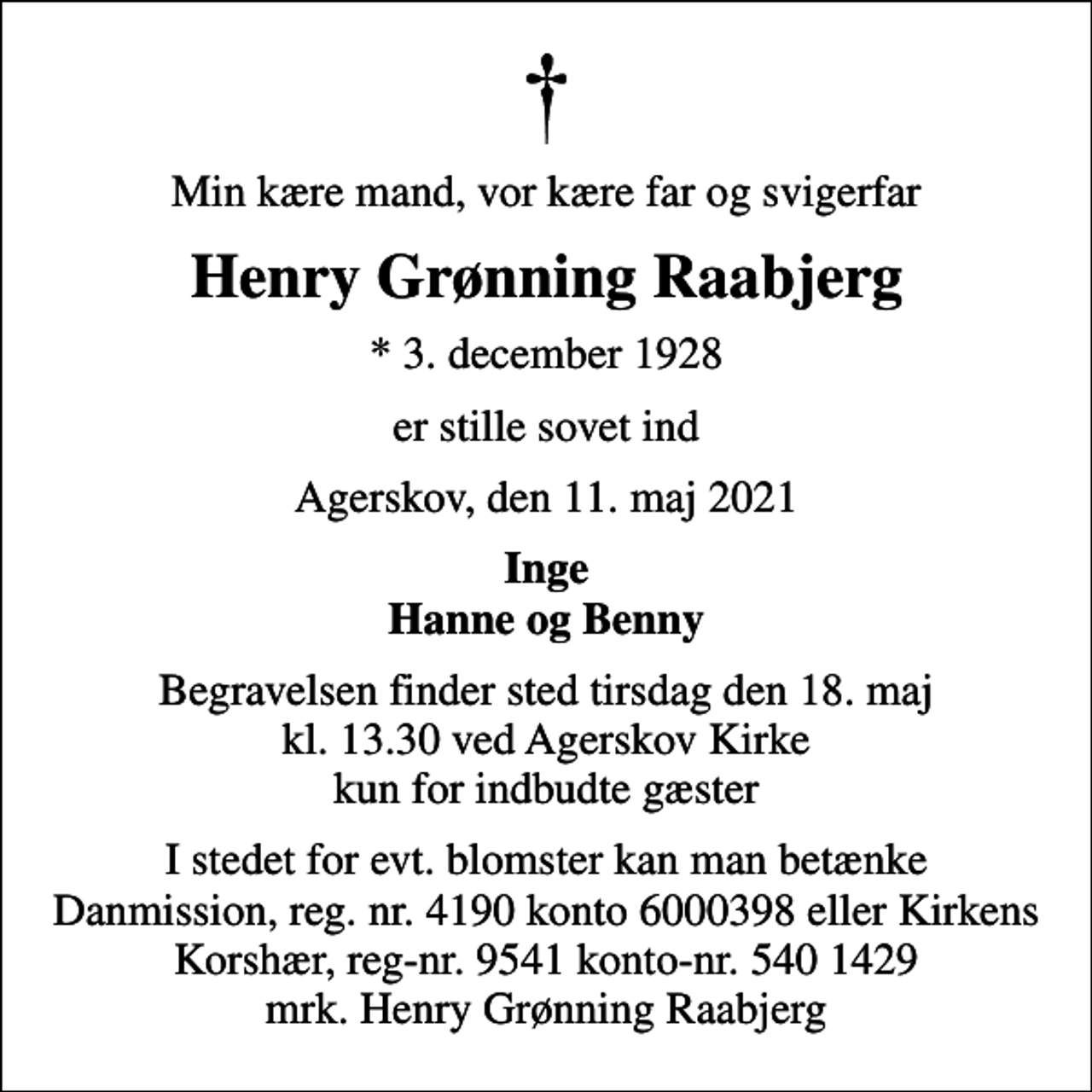 <p>Min kære mand, vor kære far og svigerfar<br />Henry Grønning Raabjerg<br />* 3. december 1928<br />er stille sovet ind<br />Agerskov, den 11. maj 2021<br />Inge Hanne og Benny<br />Begravelsen finder sted tirsdag den 18. maj kl. 13.30 ved Agerskov Kirke kun for indbudte gæster<br />I stedet for evt. blomster kan man betænke<br />Danmission reg.nr.4190konto6000398mrk. Henry Grønning<br />Raabjerg<br />I stedet for evt. blomster kan man betænke Danmission, reg. nr. 4190 konto 6000398 eller Kirkens Korshær, reg-nr. 9541 konto-nr. 540 1429 mrk. Henry Grønning Raabjerg</p>