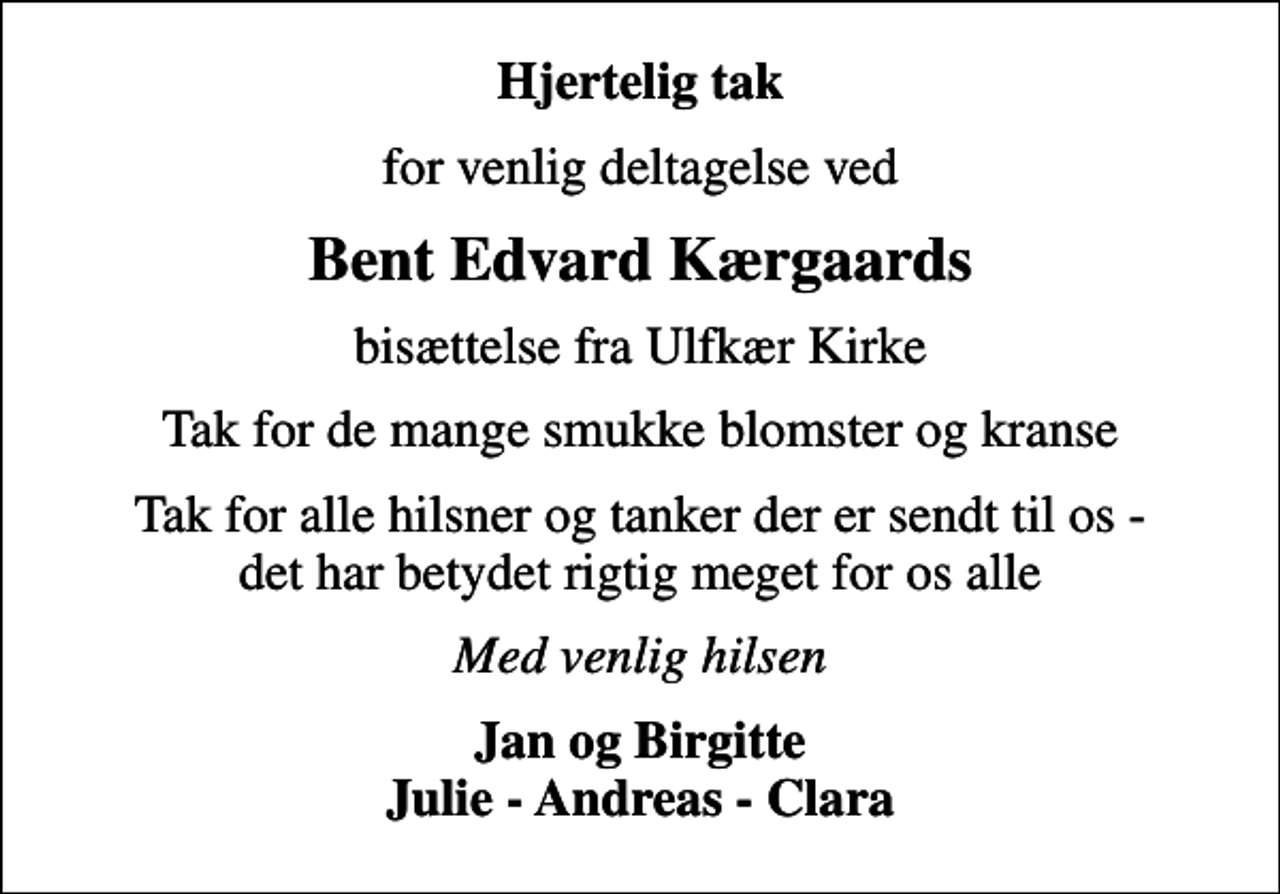 <p>Hjertelig tak<br />for venlig deltagelse ved<br />Bent Edvard Kærgaards<br />bisættelse fra Ulfkær Kirke<br />Tak for de mange smukke blomster og kranse<br />Tak for alle hilsner og tanker der er sendt til os - det har betydet rigtig meget for os alle<br />Med venlig hilsen<br />Jan og Birgitte Julie - Andreas - Clara</p>