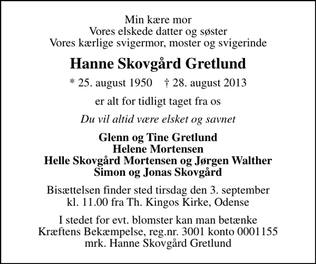 <p>Min kære mor Vores elskede datter og søster Vores kærlige svigermor, moster og svigerinde<br />Hanne Skovgård Gretlund<br />* 25. august 1950 ✝ 28. august 2013<br />er alt for tidligt taget fra os<br />Du vil altid være elsket og savnet<br />Glenn og Tine Gretlund Helene Mortensen Helle Skovgård Mortensen og Jørgen Walther Simon og Jonas Skovgård<br />Bisættelsen finder sted tirsdag den 3. september kl. 11.00 fra Th. Kingos Kirke, Odense<br />I stedet for evt. blomster kan man betænke<br />Kræftens Bekæmpelse reg.4183konto0001155mrk. Hanne Skovgård<br />Gretlund</p>