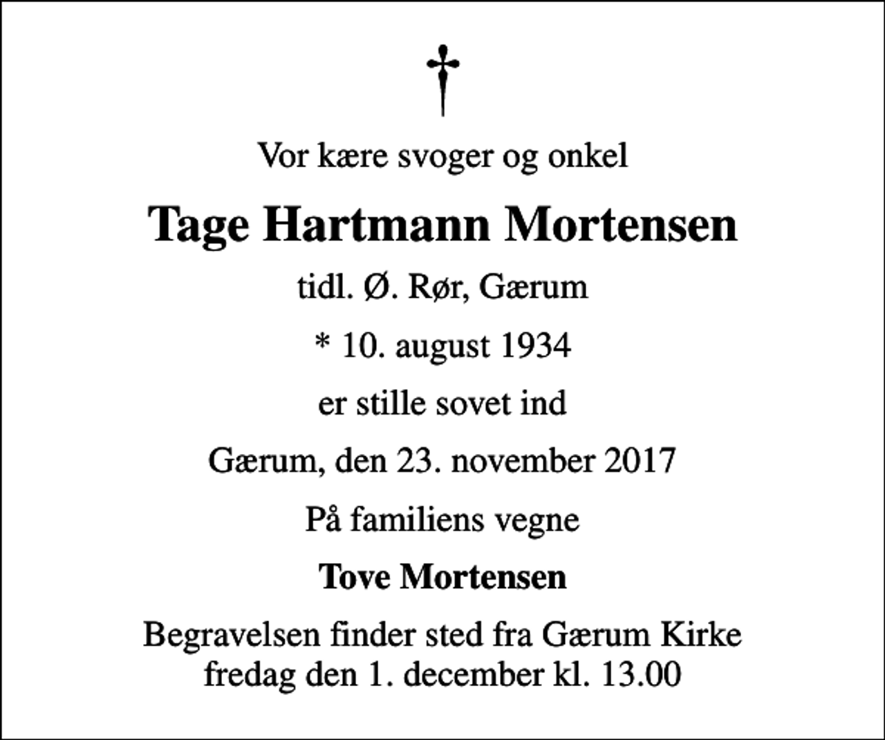 <p>Vor kære svoger og onkel<br />Tage Hartmann Mortensen<br />tidl. Ø. Rør, Gærum<br />* 10. august 1934<br />er stille sovet ind<br />Gærum, den 23. november 2017<br />På familiens vegne<br />Tove Mortensen<br />Begravelsen finder sted fra Gærum Kirke fredag den 1. december kl. 13.00</p>