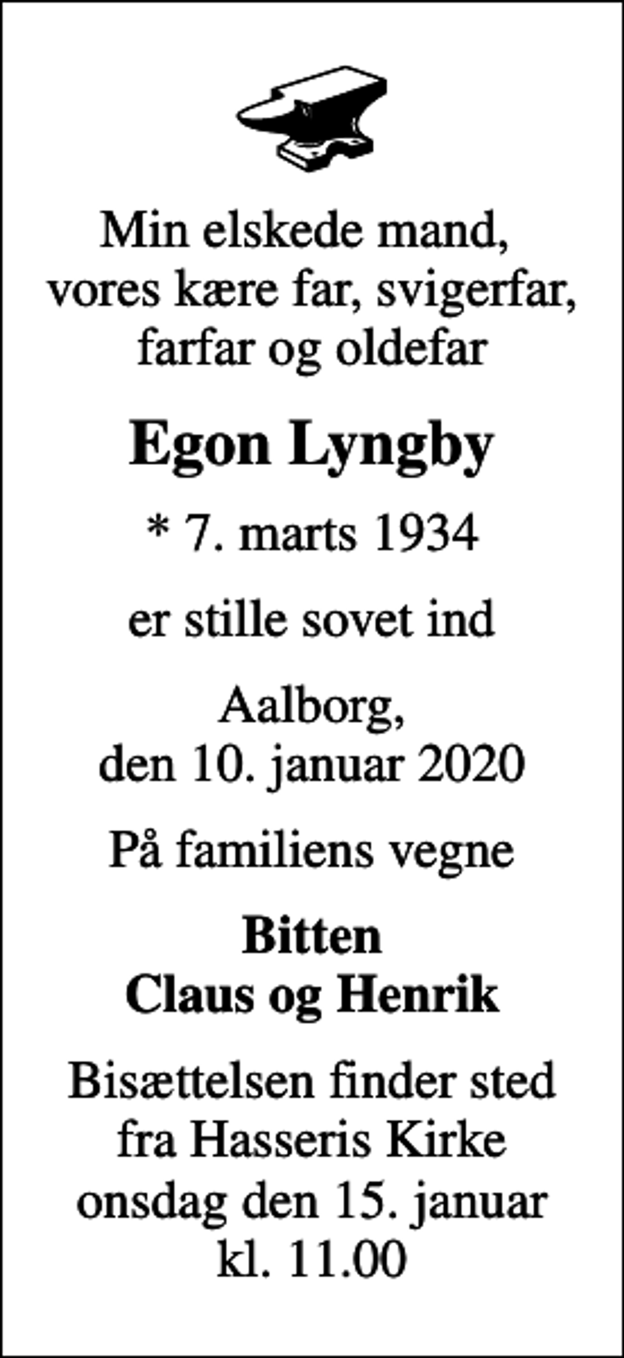 <p>Min elskede mand, vores kære far, svigerfar, farfar og oldefar<br />Egon Lyngby<br />* 7. marts 1934<br />er stille sovet ind<br />Aalborg, den 10. januar 2020<br />På familiens vegne<br />Bitten Claus og Henrik<br />Bisættelsen finder sted fra Hasseris Kirke onsdag den 15. januar kl. 11.00</p>