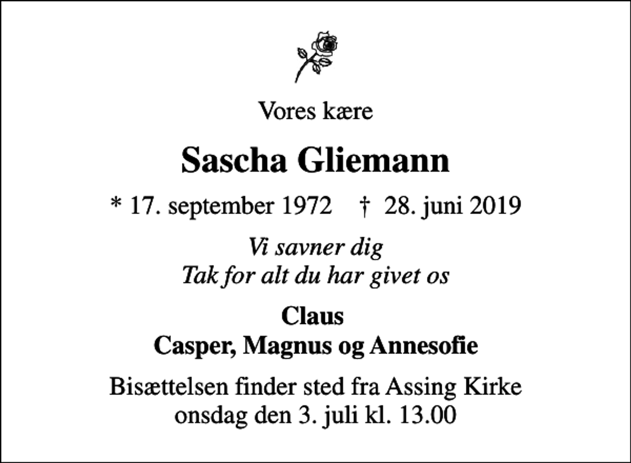<p>Vores kære<br />Sascha Gliemann<br />* 17. september 1972 ✝ 28. juni 2019<br />Vi savner dig Tak for alt du har givet os<br />Claus Casper, Magnus og Annesofie<br />Bisættelsen finder sted fra Assing Kirke onsdag den 3. juli kl. 13.00</p>