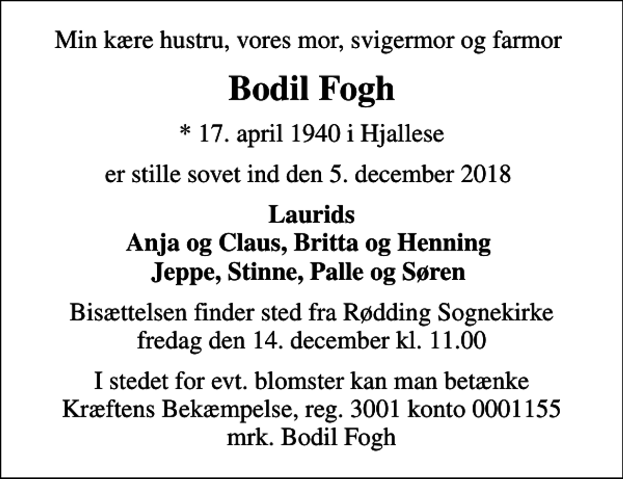 <p>Min kære hustru, vores mor, svigermor og farmor<br />Bodil Fogh<br />* 17. april 1940 i Hjallese<br />er stille sovet ind den 5. december 2018<br />Laurids Anja og Claus, Britta og Henning Jeppe, Stinne, Palle og Søren<br />Bisættelsen finder sted fra Rødding Sognekirke fredag den 14. december kl. 11.00<br />I stedet for evt. blomster kan man betænke<br />Kræftens Bekæmpelse reg.3001konto0001155mrk. Bodil<br />Fogh</p>