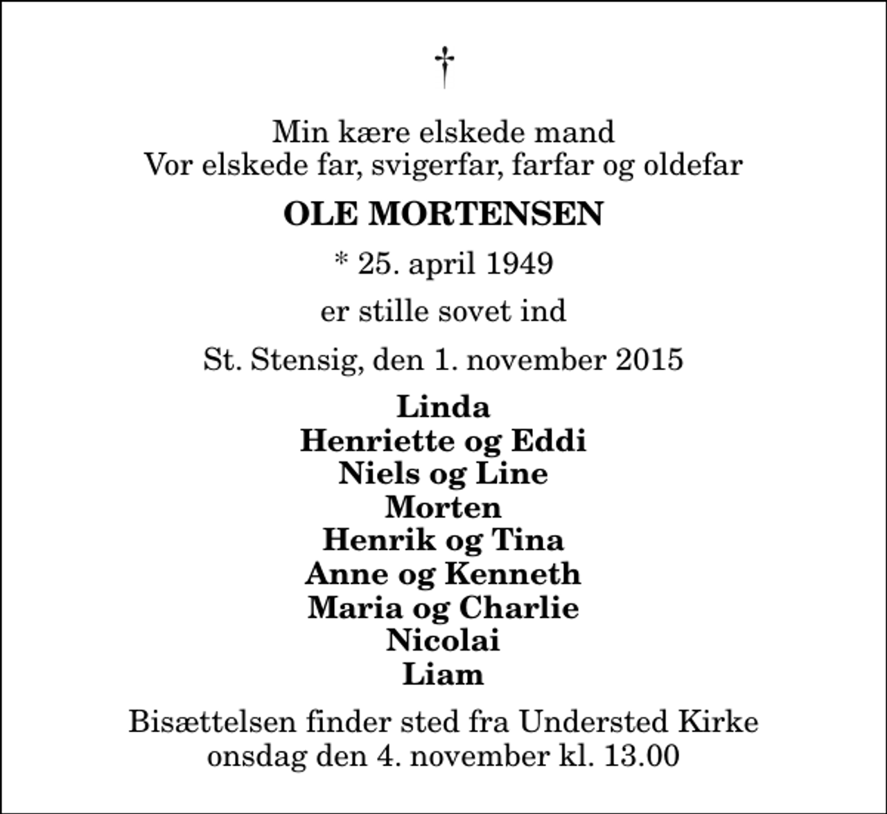 <p>Min kære elskede mand Vor elskede far, svigerfar, farfar og oldefar<br />Ole Mortensen<br />* 25. april 1949<br />er stille sovet ind<br />St. Stensig, den 1. november 2015<br />Linda Henriette og Eddi Niels og Line Morten Henrik og Tina Anne og Kenneth Maria og Charlie Nicolai Liam<br />Bisættelsen finder sted fra Understed Kirke onsdag den 4. november kl. 13.00</p>