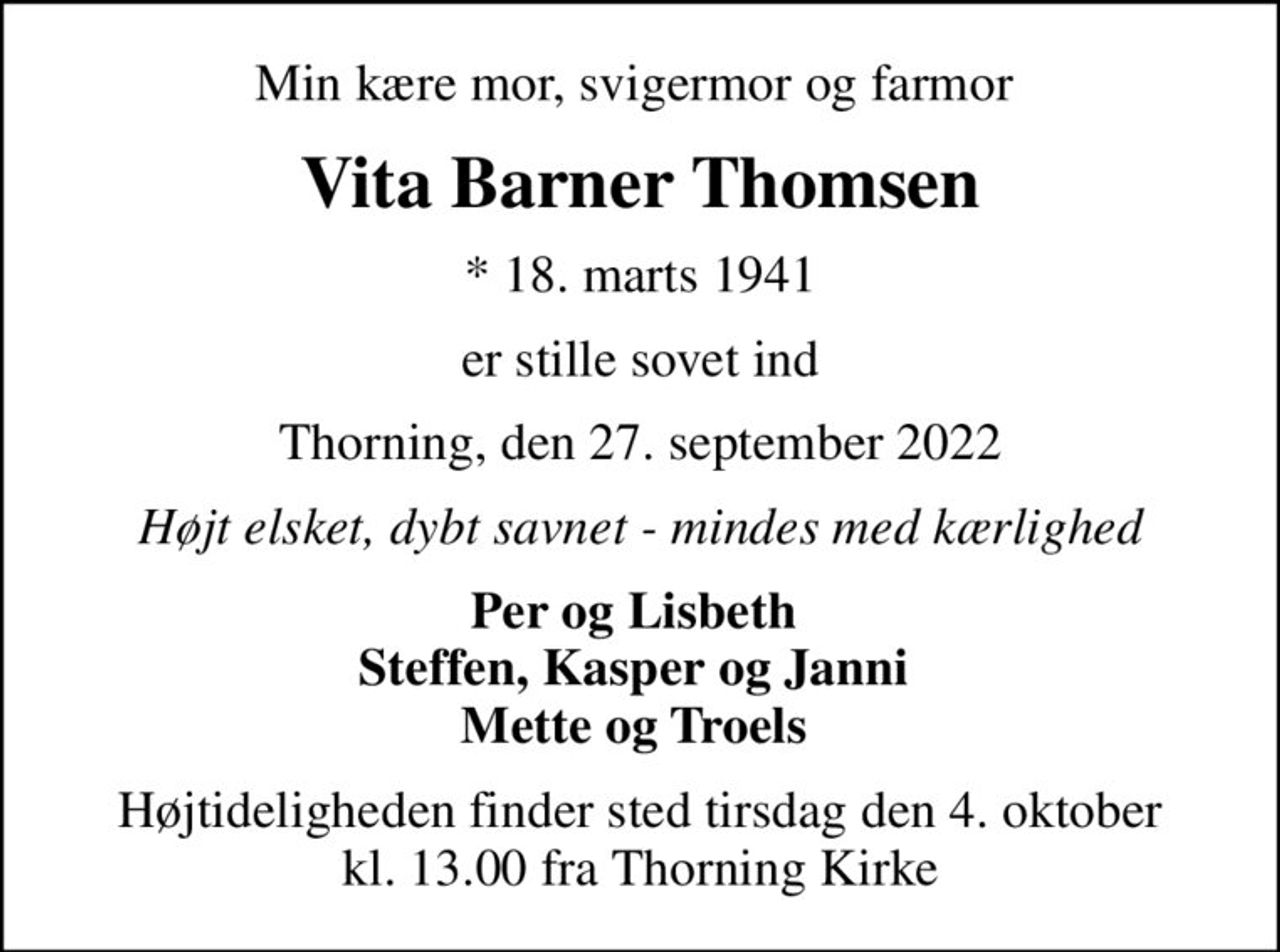 Min kære mor, svigermor og farmor 
Vita Barner Thomsen
* 18. marts 1941
er stille sovet ind
Thorning, den 27. september 2022
Højt elsket, dybt savnet - mindes med kærlighed
Per og Lisbeth  Steffen, Kasper og Janni  Mette og Troels 
Højtideligheden finder sted tirsdag den 4. oktober kl. 13.00 fra Thorning Kirke