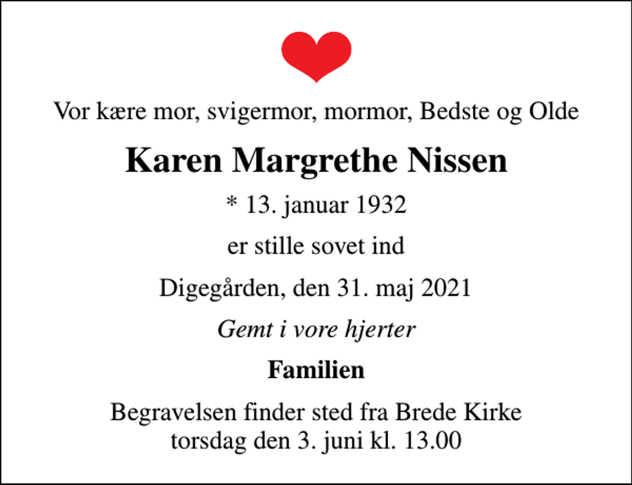 <p>Vor kære mor, svigermor, mormor, Bedste og Olde<br />Karen Margrethe Nissen<br />* 13. januar 1932<br />er stille sovet ind<br />Digegården, den 31. maj 2021<br />Gemt i vore hjerter<br />Familien<br />Begravelsen finder sted fra Brede Kirke torsdag den 3. juni kl. 13.00</p>