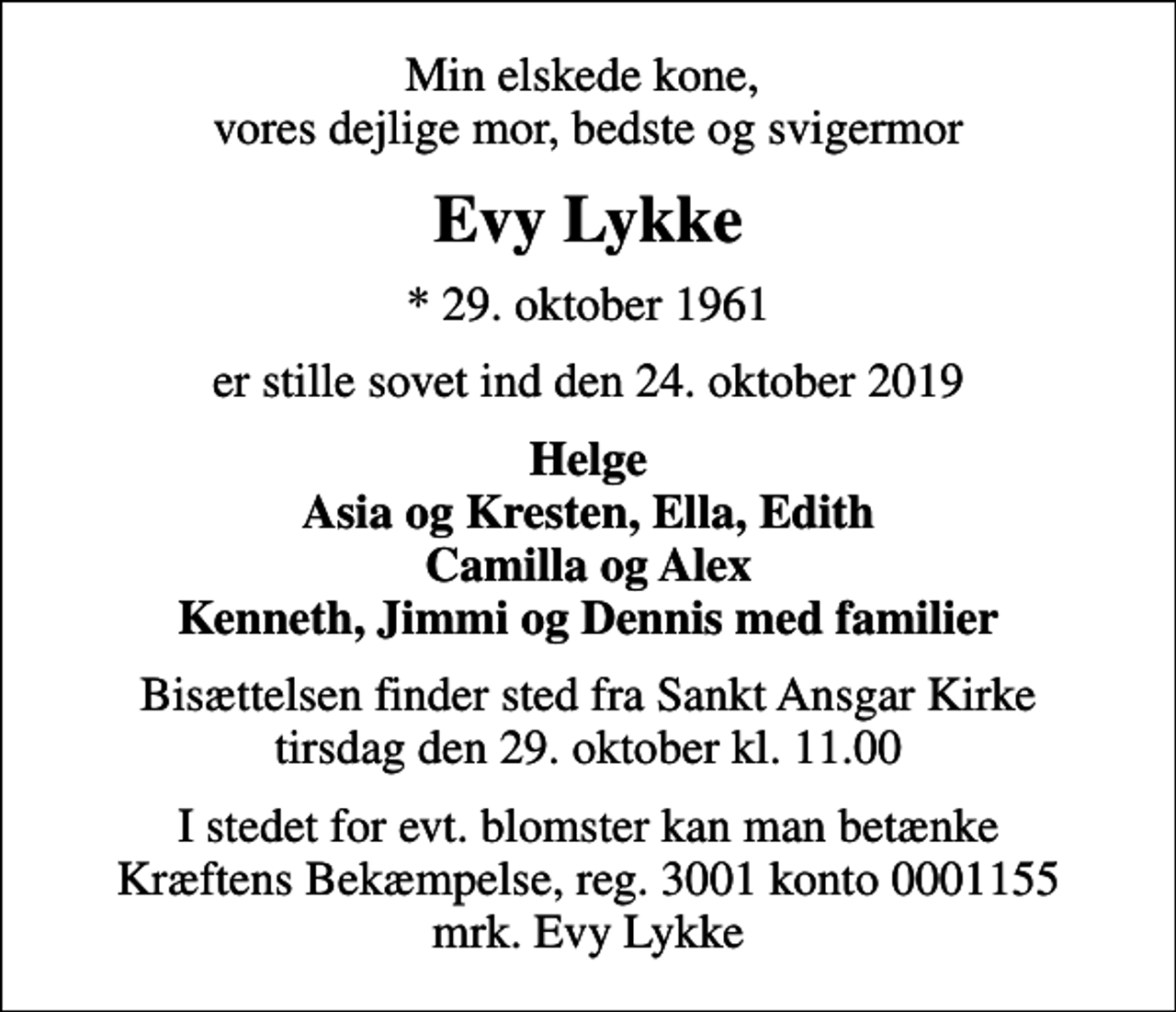 <p>Min elskede kone, vores dejlige mor, bedste og svigermor<br />Evy Lykke<br />* 29. oktober 1961<br />er stille sovet ind den 24. oktober 2019<br />Helge Asia og Kresten, Ella, Edith Camilla og Alex Kenneth, Jimmi og Dennis med familier<br />Bisættelsen finder sted fra Sankt Ansgar Kirke tirsdag den 29. oktober kl. 11.00<br />I stedet for evt. blomster kan man betænke<br />Kræftens Bekæmpelse reg.3001konto0001155mrk. Evy<br />Lykke</p>