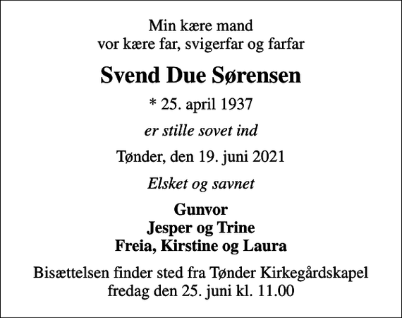 <p>Min kære mand vor kære far, svigerfar og farfar<br />Svend Due Sørensen<br />* 25. april 1937<br />er stille sovet ind<br />Tønder, den 19. juni 2021<br />Elsket og savnet<br />Gunvor Jesper og Trine Freia, Kirstine og Laura<br />Bisættelsen finder sted fra Tønder Kirkegårdskapel fredag den 25. juni kl. 11.00</p>