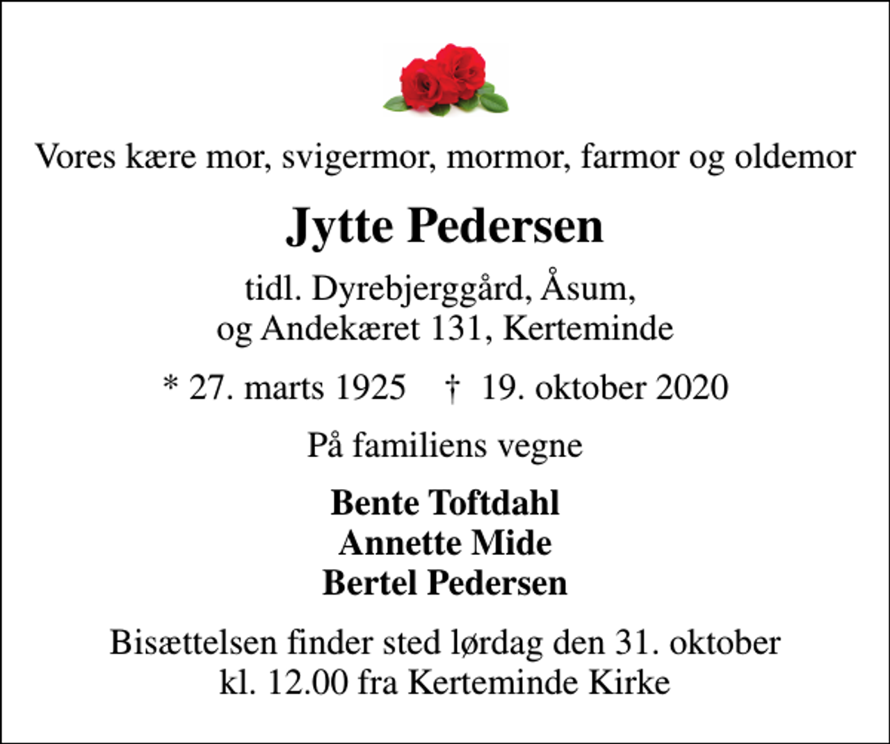 <p>Vores kære mor, svigermor, mormor, farmor og oldemor<br />Jytte Pedersen<br />tidl. Dyrebjerggård, Åsum, og Andekæret 131, Kerteminde<br />* 27. marts 1925 ✝ 19. oktober 2020<br />På familiens vegne<br />Bente Toftdahl Annette Mide Bertel Pedersen<br />Bisættelsen finder sted lørdag den 31. oktober kl. 12.00 fra Kerteminde Kirke</p>