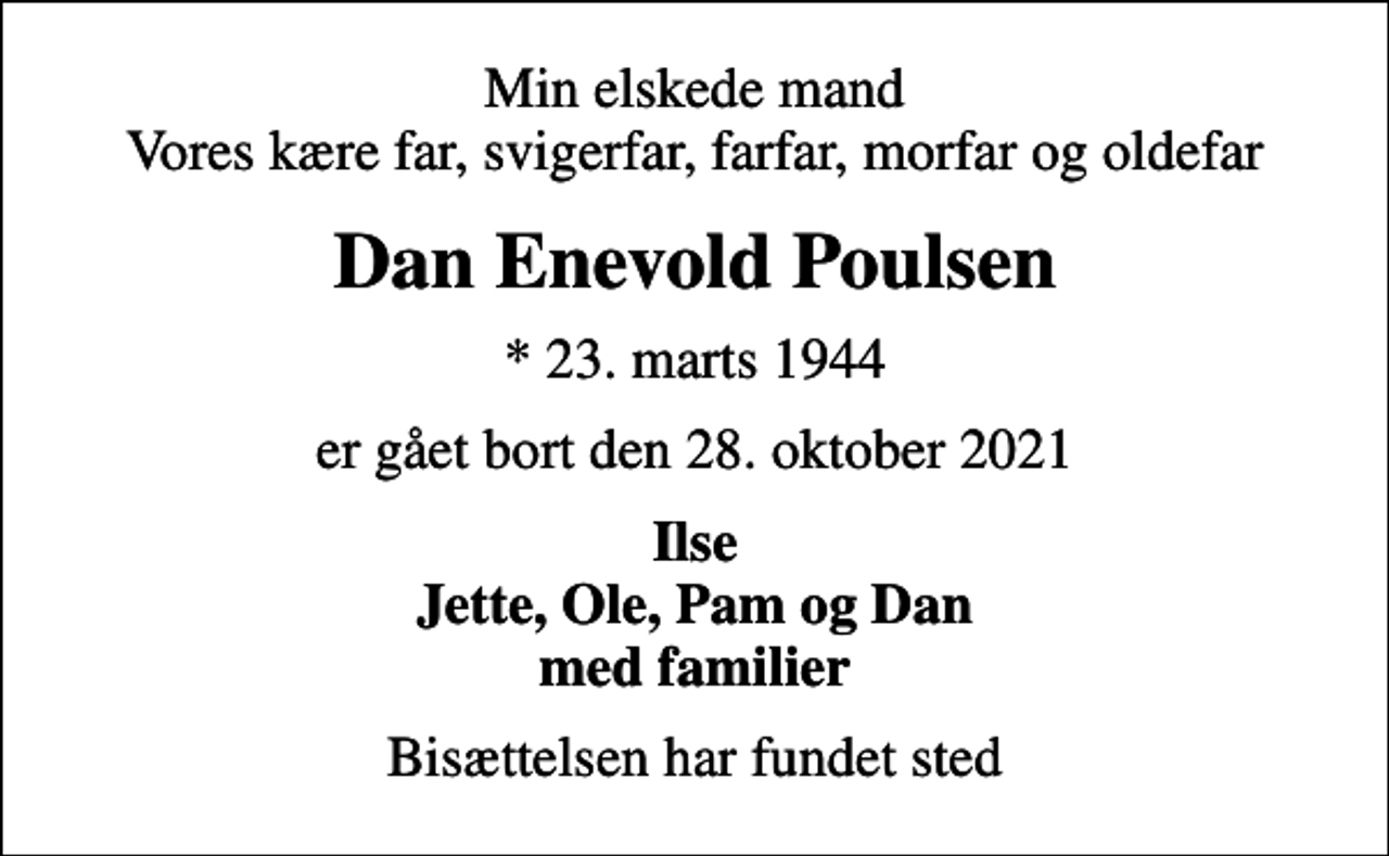<p>Min elskede mand Vores kære far, svigerfar, farfar, morfar og oldefar<br />Dan Enevold Poulsen<br />* 23. marts 1944<br />er gået bort den 28. oktober 2021<br />Ilse Jette, Ole, Pam og Dan med familier<br />Bisættelsen har fundet sted</p>